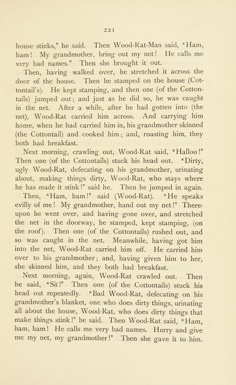 house stinks,” he said. Then Wood-Rat-Man said, “Ham, ham ! My grandmother, bring out my net! He calls me very bad names.” Then she brought it out. Then, having walked over, he stretched it across the door of the house. Then he stamped on the house (Cot- tontail’s). He kept stamping, and then one (of the Cotton- tails) jumped out; and just as he did so, he was caught in the net. After a while, after he had gotten into (the net), Wood-Rat carried him across. And carrying him home, when he had carried him in, his grandmother skinned (the Cottontail) and cooked him ; and, roasting him, they both had breakfast. Next morning, crawling out, Wood-Rat said, “Halloo!” Then one (of the Cottontails) stuck his head out. “Dirty, ugly Wood-Rat, defecating on his grandmother, urinating about, making things dirty, Wood-Rat, who stays where he has made it stink!” said he. Then he jumped in again. Then, “Ham, ham!” said (Wood-Rat). “He speaks evilly of me! My grandmother, hand out my net!” There- upon he went over, and having gone over, and stretched the net in the doorway, he stamped, kept stamping, (on the roof). Then one (of the Cottontails) rushed out, and so was caught in the net. Meanwhile, having got him into the net, Wood-Rat carried him off. He carried him over to his grandmother; and, having given him to her, she skinned him, and they both had breakfast. Next morning, again, Wood-Rat crawled out. Then he said, “Sh!” Then one (of the Cottontails) stuck his head out repeatedly. “Bad Wood-Rat, defecating on his grandmother’s blanket, one who does dirty things, urinating all about the house, Wood-Rat, who does dirty things that make things stink!” he said. Then Wood-Rat said, “Ham, ham, ham! He calls me very bad names. Hurry and give me my net, my grandmother!” Then she gave it to him.