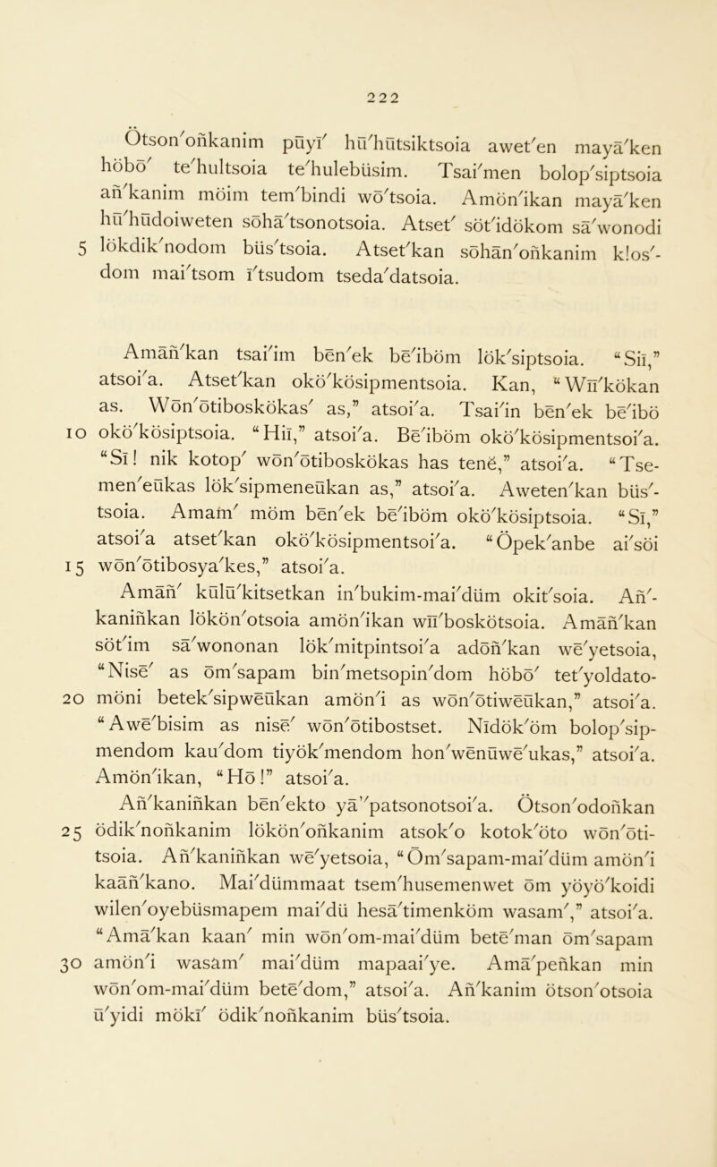 • • Otson onkanim puyi^ hu^hutsiktsoia awet^en maya^ken hobo' te'hultsoia te'hulebusim. Tsai'men bolop'siptsoia an kanim moini tom bindi wo tsoia. Ambn'ikan niaya'ken hu'hudoiweten soha'tsonotsoia. Atset' sot'idokom sa'wonodi 5 lokdik'nodom blis'tsoia. Atset'kan sohan'ofikanim k!os'- dom mai'tsom i'tsudom tseda'datsoia. Aniafi kan tsai im ben'ek be'ibom Ibk'siptsoia. “Sii,” atsoi'a. Atset'kan okb'kosipmentsoia. Kan, ^Wn'kokan as. Won'otiboskokas' as,” atsoi'a. Tsai'in ben'ek be'ibo lo oko'kbsiptsoia. “Hh,” atsoi'a. Be'ibom oko'kosipmentsoi'a. “Si! nik kotop' won'otiboskokas has tone,” atsoi'a. “Tse- men'eukas Ibk'sipmeneukan as,” atsoi'a. Aweten'kan bus'- tsoia. Amain mom ben'ek be'ibdm oko'kosiptsoia. “Si,” atsoi'a atset'kan oko'kosipmentsoi'a. “Opek'anbe ai'soi 15 won'otibosya'kes,” atsoi'a. Amafi kulu'kitsetkan in'bukim-mai'dum okit'soia. An'- kaninkan lokon'otsoia amon'ikan wn'boskotsoia. Aman'kan sot'im sa'wononan lok'mitpintsoi'a adon'kan we'yetsoia, “Nise' as om'sapam bin'metsopin'dom hobo' tet'yoldato- 20 moni betek'sipweukan amon'i as won'otiweukan,” atsoi'a. “Awe'bisim as nise' won'otibostset. Nidok'om bolop'sip- mendom kau'dom tiyok'mendom hon'wenuwe'ukas,” atsoi'a. Amon'ikan, “Ho!” atsoi'a. An'kaninkan ben'ekto ya’'patsonotsoi'a. Otson'odonkan 25 odik'nonkanim lokbn'onkanim atsok'o kotok'oto won'oti- tsoia. An'kaninkan we'yetsoia, “Om'sapam-mai'diim amon'i kaan'kano. Mai'diimmaat tsem'husemenwet om yoyo'koidi wilen'oyebiismapem mai'dii hesa'timenkbm wasam',” atsoi'a. “Ama'kan kaan' min won'om-mai'diim bete'man om'sapam 30 amon'i wasam' mai'diim mapaai'ye. Ama'penkan min won'orn-mai'diim bete'dom,” atsoi'a. Afi'kanim otson'otsoia u'yidi moki' odik'nonkanim bus'tsoia.