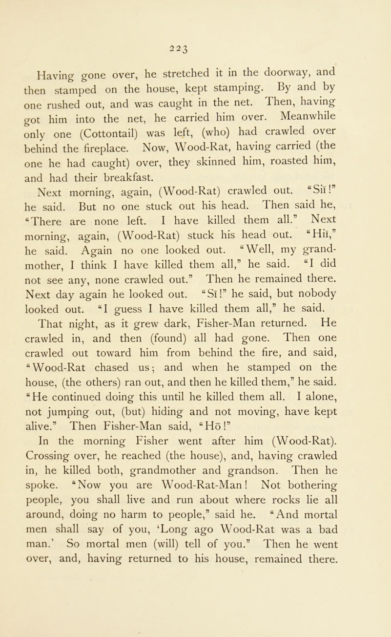 Having gone over, he stretched it in the doorway, and then stamped on the house, kept stamping. By and by one rushed out, and was caught in the net. Then, having got him into the net, he carried him over. Meanwhile only one (Cottontail) was left, (who) had crawled over behind the fireplace. Now, Wood-Rat, having carried (the one he had caught) over, they skinned him, roasted him, and had their breakfast. Next morning, again, (Wood-Rat) crawled out. “Sil!” he said. But no one stuck out his head. Then said he, “There are none left. I have killed them all.” Next morning, again, (Wood-Rat) stuck his head out. “Hii, ’ he said. Again no one looked out. “Well, my grand- mother, I think I have killed them all,” he said. “I did not see any, none crawled out.” Then he remained there. Next day again he looked out. “Si!” he said, but nobody looked out. “I guess I have killed them all,” he said. That night, as it grew dark, Fisher-Man returned. He crawled in, and then (found) all had gone. Then one crawled out toward him from behind the fire, and said, “Wood-Rat chased us; and when he stamped on the house, (the others) ran out, and then he killed them,” he said. “He continued doing this until he killed them all. I alone, not jumping out, (but) hiding and not moving, have kept alive.” Then Fisher-Man said, “Ho!” In the morning Fisher went after him (Wood-Rat). Crossing over, he reached (the house), and, having crawled in, he killed both, grandmother and grandson. Then he spoke. “Now you are Wood-Rat-Man! Not bothering people, you shall live and run about where rocks lie all around, doing no harm to people,” said he. “And mortal men shall say of you, ‘Long ago Wood-Rat was a bad man.’ So mortal men (will) tell of you.” Then he went over, and, having returned to his house, remained there.