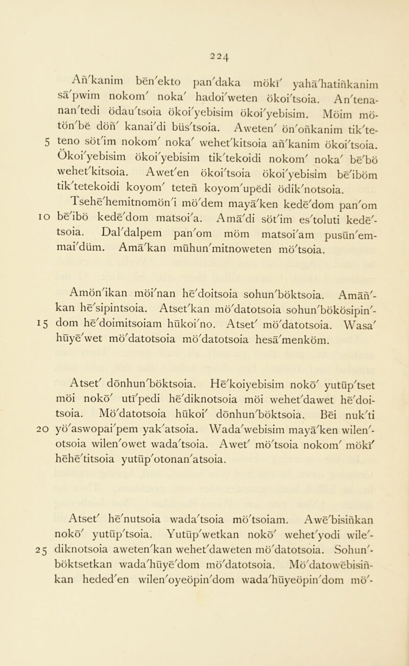 An kanim ben ekto pan daka mbki^ yaha^hatinkanim sa pwini nokoni noka hadokweten bkoi^tsoia. An^tena- nan tedi ddau tsoia dkoi yebisini dkoi yebisim. Mbini md- ton bd don kanai di biis tsoia. Aweten^ dn^onkanim tik^te- 5 teno sdbim nokom noka wehebkitsoia an'kanim dkoi'tsoia. Okokyebisim dkokyebisim tik^tekoidi nokom' noka^ be'bd wehet kitsoia. Awet en dkoi tsoia dkoi yebisim be^ibdm tik tetekoidi koyom^ teten koyom^upddi ddik'^notsoia. Tsehe'hemitnomdnd mdMem maya'ken kede'dom pan'om lo bedbd kede'dom matsoka. Ama'di sdkim es'toluti kede- tsoia. Dal dalpem pan om mdm matsoi^am pusun^em- makdiim. Ama^kan muhun^mitnoweten md^tsoia. Amdndkan mdknan heMoitsoia sohun'bdktsoia. AmaiV- kan he'sipintsoia. Atsebkan md^atotsoia sohun'bdkdsipin'- 15 dom he'doimitsoiam hukokno. Atset' md'datotsoia. Wasa' huyeVet md'datotsoia mdMatotsoia hesa'menkdm. Atset^ ddnhun^bdktsoia. He^koiyebisim nokd^ yutup^tset mdi nokd utkpedi he'diknotsoia mdi wehekdawet he'doi- tsoia. Md^datotsoia hukok ddnhiin^bdktsoia. Bei nuk^ti 20 yd^aswopakpem yak^atsoia. Wada'webisim maya'ken wilen- otsoia wilen^owet wada^tsoia. Awet mdtsoia nokom mdki' hehetitsoia yutupotonanatsoia. Atset henutsoia wadatsoia mdtsoiam. Awebisinkan nokd yutuptsoia. Yutupwetkan nokd wehetyodi wile- 25 diknotsoia awetenkan wehekdaweten mddatotsoia. Sohun- bdktsetkan wadahuyedom mddatotsoia. Mddatowebisin- kan hededen wilenoyedpindom wadahuyedpindom md-