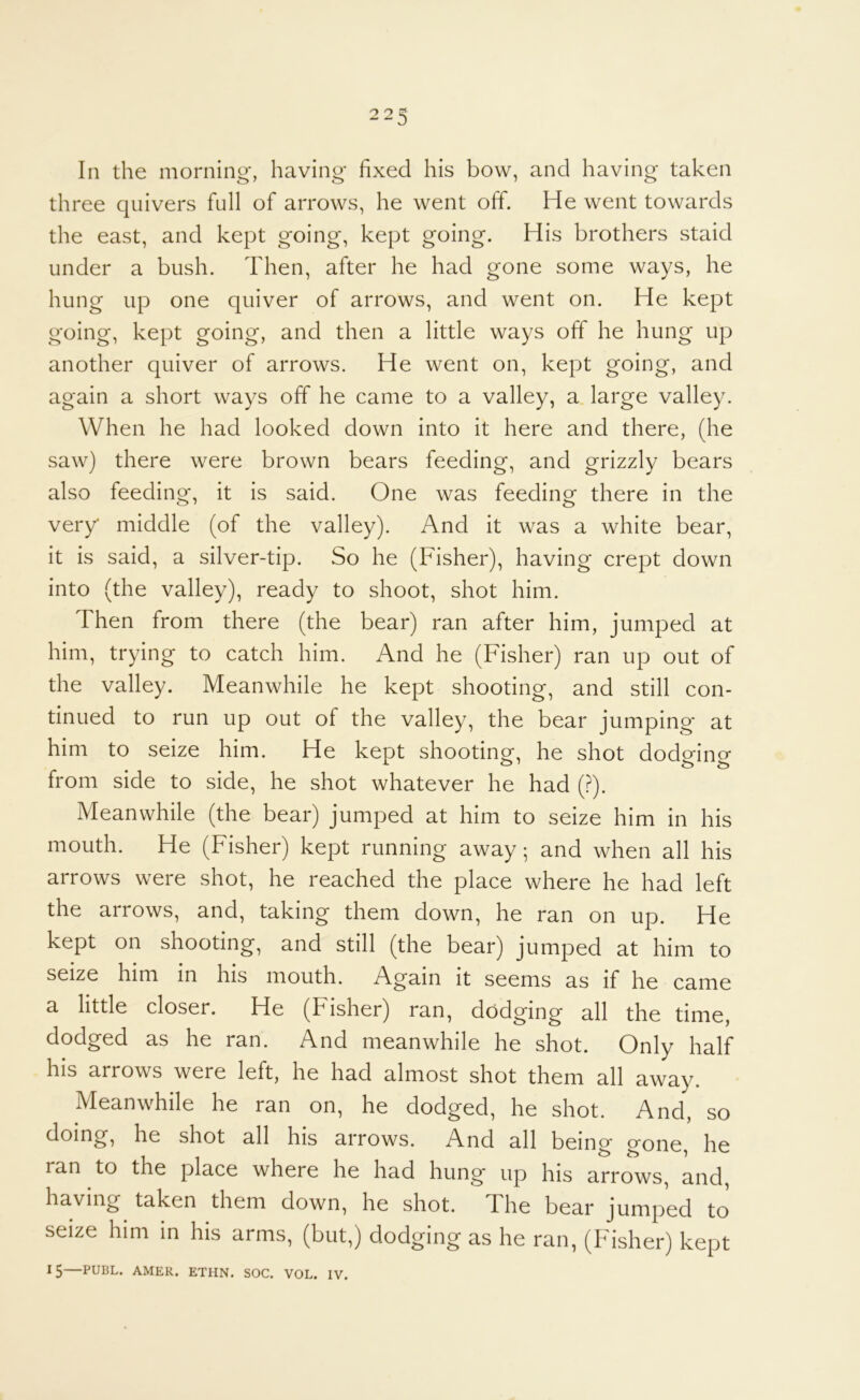 O O CJ ^ J In the morning', having fixed his bow, and having taken three quivers full of arrows, he went off. He went towards the east, and kept going, kept going. His brothers staid under a bush. Then, after he had gone some ways, he hung up one quiver of arrows, and went on. He kept going, kept going, and then a little ways off he hung up another quiver of arrows. He went on, kept going, and again a short ways offi he came to a valley, a. large valley. When he had looked down into it here and there, (he saw) there were brown bears feeding, and grizzly bears also feeding, it is said. One was feeding there in the very middle (of the valley). And it was a white bear, it is said, a silver-tip. So he (Fisher), having crept down into (the valley), ready to shoot, shot him. Then from there (the bear) ran after him, jumped at him, trying to catch him. And he (Fisher) ran up out of the valley. Meanwhile he kept shooting, and still con- tinued to run up out of the valley, the bear jumping at him to seize him. He kept shooting, he shot dodging from side to side, he shot whatever he had (.^). Meanwhile (the bear) jumped at him to seize him in his mouth. He (Fisher) kept running away, and when all his arrows were shot, he reached the place where he had left the arrows, and, taking them down, he ran on up. He kept on shooting, and still (the bear) jumped at him to seize him in his mouth. Again it seems as if he came a little closer. He (Fisher) ran, dodging all the time, dodged as he ran. And meanwhile he shot. Only half his arrows were left, he had almost shot them all away. Meanwhile he ran on, he dodged, he shot. And, so doing, he shot all his arrows. And all being gone, he ran to the place where he had hung* up his arrows, and, having taken them down, he shot. The bear jumped to seize him in his arms, (but,) dodging as he ran, (Fisher) kept 15—PUBL. AMER. ETHN. SOC. VOL. IV.