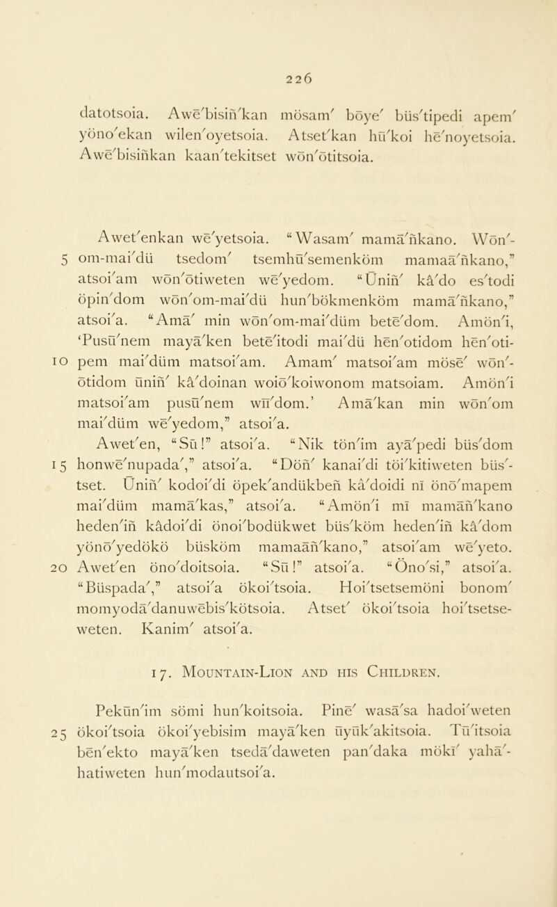 clatotsoia. Awe^bisiii^kan mosam^ boye^ biis^tipedi apem^ ybno'ekan wileiboyetsoia. Atsebkan hrbkoi he'noyetsoia. Awe^bisifikan kaan^tekitset woibotitsoia. Awebenkan we'yetsoia. “Wasam mamabikano. Won'- 5 om-mabdli tsedom^ tsemhibsemenkom mamaadikano,” atsoi^am won^otiweten we^yedom. “Unin^ ka^do es^todi opinMom won^om-mabdli hun^bbkmenkom mamadikano,” atsoba. “Ama^ min won^om-mabdlim bete^dom. Ambnd, ‘Pusibnem maya^ken betedtodi mai^dii hen^otidom hen^oti- lo pern mabdiini matsobam. Amam^ matsoi^am mose' won^- otidom uniiV ka^doinan woio^koiwonom matsoiam. Amond matsoi^am pusu^nem wibdom.’ Ama^kan min won^om mabdiim we^yedom,” atsoi^a. Aweben, “Su!” atsoi^a. ‘‘Nik tbndm aya^pedi biisMom 15 honwe^nupadaV’ atsoba. “DdiY kanai^di toi^kitiweten biis- tset. UniiV kodoi^i opek^andlikben kaMoidi m bnodnapem mai^diim mama^kas,” atsoi^a. “Amond mi mamaiVkano hedendn kadobdi onobbodiikwet biis^kom hedendn kaMom ybno^yedoko buskom mamaan^kano,” atsoi^am we^yeto. 20 Aweben ono^doitsoia. “Su!” atsoi^a. “Ono^si,” atsoba. “BiispadaV’ atsoi^a okoidsoia. Hoidsetsemoni bonom' momyodaManuwebisdvotsoia. Atseb okoidsoia hoidsetse- weten. Kanim^ atsoba. 17. Mountain-Lion and his Children. Pekundm sbmi hun^koitsoia. Pine^ wasada hadoidveten 25 okoidsoia dkobyebisim maya^ken uyukdkitsoia. Tudtsoia bendkto maya^ken tsedaMaweten panMaka mokP yaha^- hatiweten hundiiodautsoba.