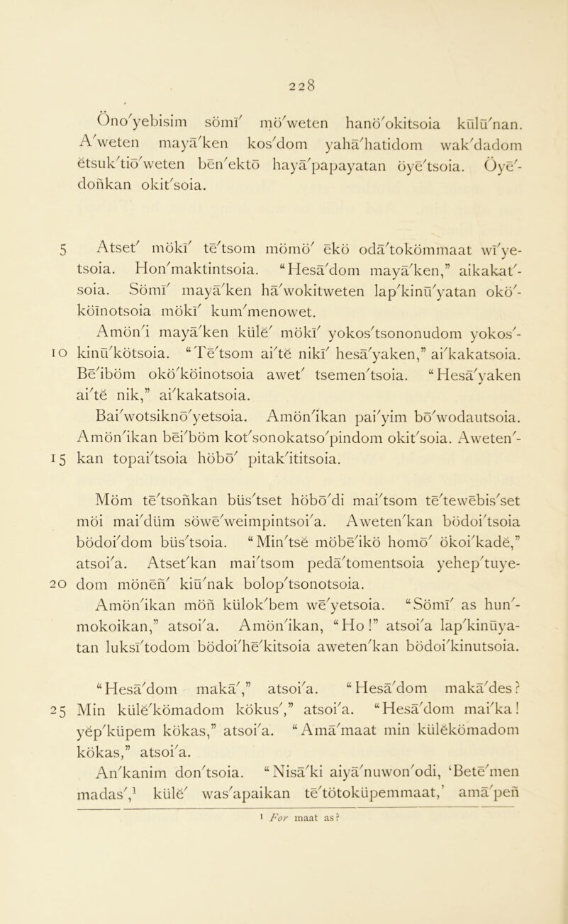 Ono^yebisim somf moVeten hano^okitsoia kulu'nan. A weten maya^ken kosMom yaha^haticlom wak^dadom etsuk^tio^weten benAkto haya^papayatan oye^tsoia. Oye^- doilkan okibsoia. 5 Atseb mokb te^tsom momo^ ekb oda^tokommaat wbye- tsoia. HoAmaktintsoia. “HesaMom maya^ken,” aikakab- soia. Somb maya^ken ha^wokitweten lap^kinfbyatan oko^- kdinotsoia mokb kum^menowet. Ambnd maya^ken kiile^ mokb yokos^tsononudom yokos^- lo kinrbkotsoia. “Te'tsom abt^ nikb hesa^yaken,” ai'kakatsoia. Bedborn oko'koinotsoia aweb tsemen^tsoia. “Hesa'yaken abte nik,” abkakatsoia. Babwotsikno'yetsoia. Amondkan pai^yim boVodautsoia. Amondkan bebbom kobsonokatso^pindom okibsoia. Aweten^- 15 kan topabtsoia hobo^ pitakdtitsoia. Mom te^tsonkan biis^tset hdboMi mabtsom tedewebis^set moi mabdiim soweVeimpintsoba. Aweteibkan bodoidsoia bodobdom biisdsoia. “Mindse mobedko homo^ okoi^kade,” atsoba. Atsebkan maidsom pedadomentsoia yehepdiiye- 20 dom moneA kiibnak bolopdsonotsoia. Amondkan mbn kiilok^bem we^yetsoia. “Somb as hun^- mokoikan,” atsoba. Amondkan, “Ho!” atsoba lap^kinuya- tan luksidodom bodobhe^kitsoia aweten^kan bodobkinutsoia. “HesaMom maka,” atsoba. “Hesa'dom makaMes? 25 Min kuH^komadom kdkusV’ atsoba. “HesaMom mabka! yep'kiipem kdkas,” atsoba. “Amadnaat min kiilSkomadom kbkas,” atsoiA. Aibkanim doibtsoia. “Nisadvi aiyaMuwonMdi, 'Betednen madasV kiile wasApaikan tedotokupemmaat,’ ama'peii 1 For maat as ?