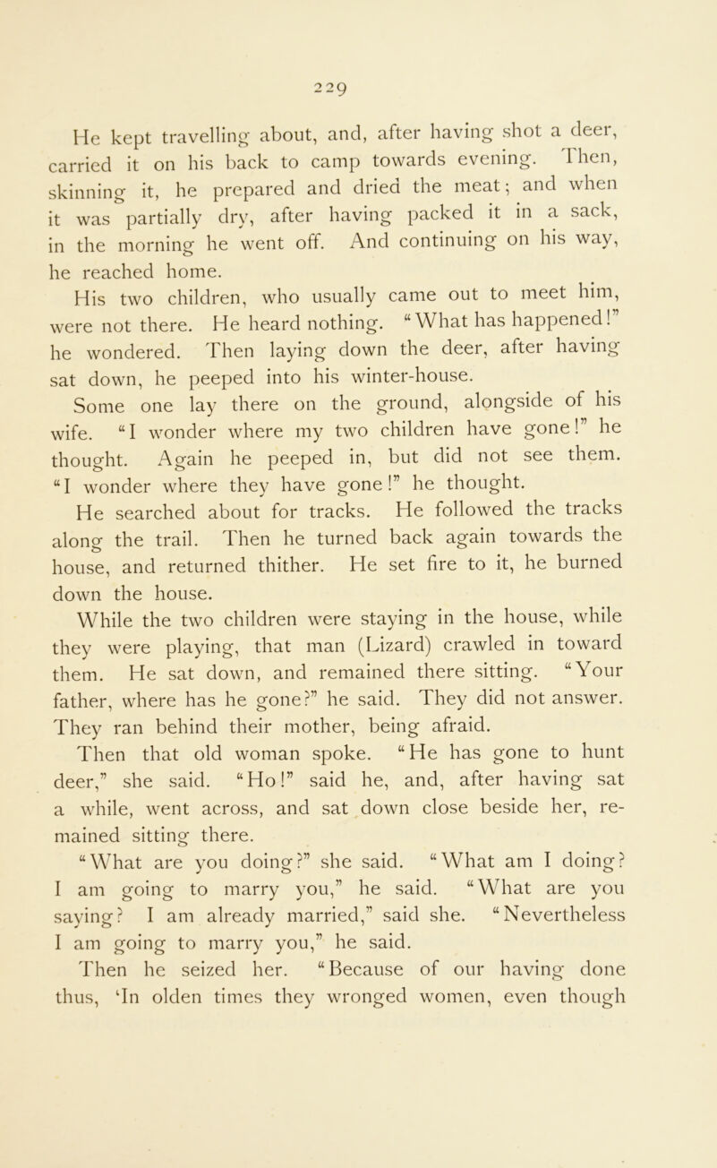 He kept travelling about, and, after having shot a deei, carried it on his back to camp towards evening. Then, skinning it, he prepared and dried the meat; and when it was partially dry, after having packed it in a sack, in the morning he went off. And continuing on his way, he reached home. His two children, who usually came out to meet him, were not there. He heard nothing. “What has happened! he wondered. Then laying down the deer, after having sat down, he peeped into his winter-house. Some one lay there on the ground, alongside of his wife. “I wonder where my two children have gone!” he thought. Again he peeped in, but did not see them. “I wonder where they have gone!” he thought. He searched about for tracks. He followed the tracks along the trail. Then he turned back again towards the house, and returned thither. He set fire to it, he burned down the house. While the two children were staying in the house, while they were playing, that man (Lizard) crawled in toward them. He sat down, and remained there sitting. “Your father, where has he gone?” he said. They did not answer. They ran behind their mother, being afraid. Then that old woman spoke. “ He has gone to hunt deer,” she said. “Ho!” said he, and, after having sat a while, went across, and sat down close beside her, re- mained sitting there. “What are you doing?” she said. “What am I doing? I am going to marry you,” he said. “What are you saying? I am already married,” said she. “Nevertheless I am going to marry you,” he said. Then he seized her. “Because of our having done thus, dn olden times they wronged women, even though