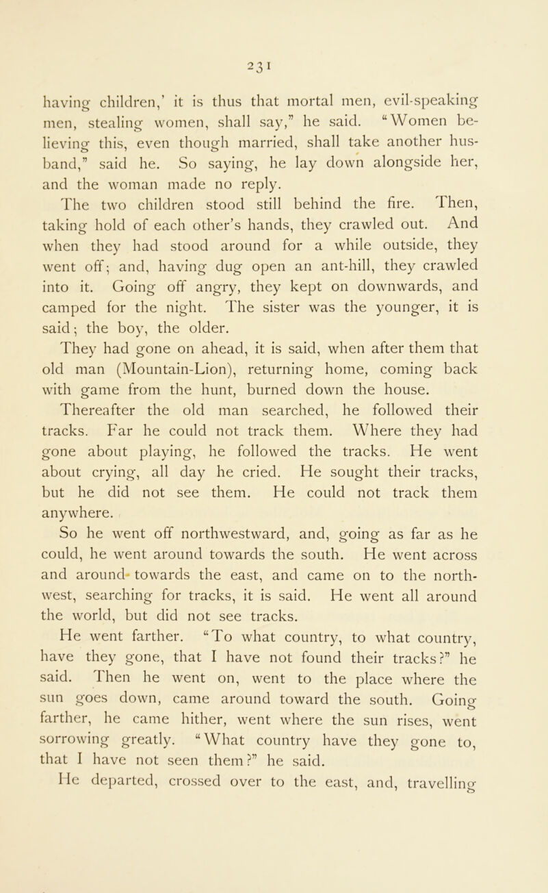 having children,’ it is thus that mortal men, evil-speaking men, stealing women, shall say,” he said. “Women be- lieving this, even though married, shall take another hus- band,” said he. So saying, he lay down alongside her, and the woman made no reply. The two children stood still behind the fire. Then, taking hold of each other’s hands, they crawled out. And when they had stood around for a while outside, they went off; and, having dug open an ant-hill, they crawled into it. Going off angry, they kept on downwards, and camped for the night. The sister was the younger, it is said; the boy, the older. They had gone on ahead, it is said, when after them that old man (Mountain-Lion), returning home, coming back with game from the hunt, burned down the house. Thereafter the old man searched, he followed their tracks. Far he could not track them. Where they had gone about playing, he followed the tracks. He went about crying, all day he cried. He sought their tracks, but he did not see them. He could not track them anywhere, r So he went off northwestward, and, going as far as he could, he went around towards the south. He went across and around towards the east, and came on to the north- west, searching for tracks, it is said. He went all around the world, but did not see tracks. He went farther. “To what country, to what country, have they gone, that I have not found their tracks?” he said. Then he went on, went to the place where the sun goes down, came around toward the south. Goinp- o farther, he came hither, went where the sun rises, went sorrowing greatly. “What country have they gone to, that I have not seen them ?” he said. He departed, crossed over to the east, and, travellino*