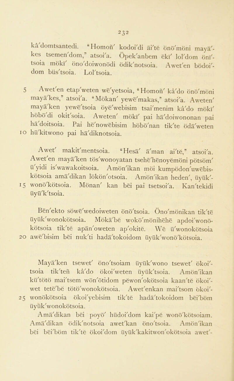 ka'clomtsantedi. “ Homon' kes tsemen^dom,” atsoka. tsoia mokk dnoMoiwonodi dom biis'tsoia. Loktsoia. kodoi^di ai^t^ dnodiidni maya^ Opek'anbem ekk lokdom onf ddik^notsoia. Aweben bodoi^ 5 Aweben etapVeten we'yetsoia, “Homofi ka'do ono'mdni maya^kes,” atsoka. “Mokan^ yewe^makas,” atsoka. Aweten^ maya'ken yewe^tsoia dyeVebisim tsai'menim kado mokb hobo di okit soia. Aweten^ mdkb pai ha^oiwononan pai ha'doitsoia. Pai he'nowebisim hobo'nan tik'te oda'weten lo hrbkitwono pai ha'diknotsoia. a^man ai'teb atsoi^a. Aweb makibmentsoia. “Hesa^ Awet en maya^ken tds^wonoyatan tsehe^henoyemoni pdtsdm^ u yidi is wawakoitsoia. Amdn^ikan mdi kumpodon^uwebis- kdtsoia ama^dikan Idkdn^otsoia. Amondkan heden^, uyuk^- 15 wond^kdtsoia. Mdnan^ kan bei pai tsetsoba. Kan^tekidi uyu^k^tsoia. 20 Ben^ekto soweVedoiweten dno^tsoia. Ono^mdnikan tik^te uyukVonokdtsoia. Mdka^be woko^monihehe apdoidvono- kdtsoia tik'te apan'oweten ap'okite. We uVonokdtsoia awe^bisim bei nuk^ti hada^tokoidom uyuk^wond^kdtsoia. Maya^ken tseweb dno^tsoiam uyuk^wono tsewet^ okoi^- tsoia tik^teh ka^do okoiVeten uyuk^tsoia. Amondkan krbtdtd maktsem won^otidom pdwon^okdtsoia kaan^te dkoi^- wet tete^be tdtd^wonokdtsoia. Awebenkan mai^tsom okoi^- 25 wonokdtsoia dkokyebisim tik'te hadadokoidom bekbdm Oyuk^wonokdtsoia. AmaMikan bei poyo^ hudoi^dom kai^pe wono'kdtsoiam. Amadlikan odik^notsoia awebkan onodsoia. Amondkan bei bei^bom tikde dkoi^dom uyuk^kakitwondkotsoia awet'-