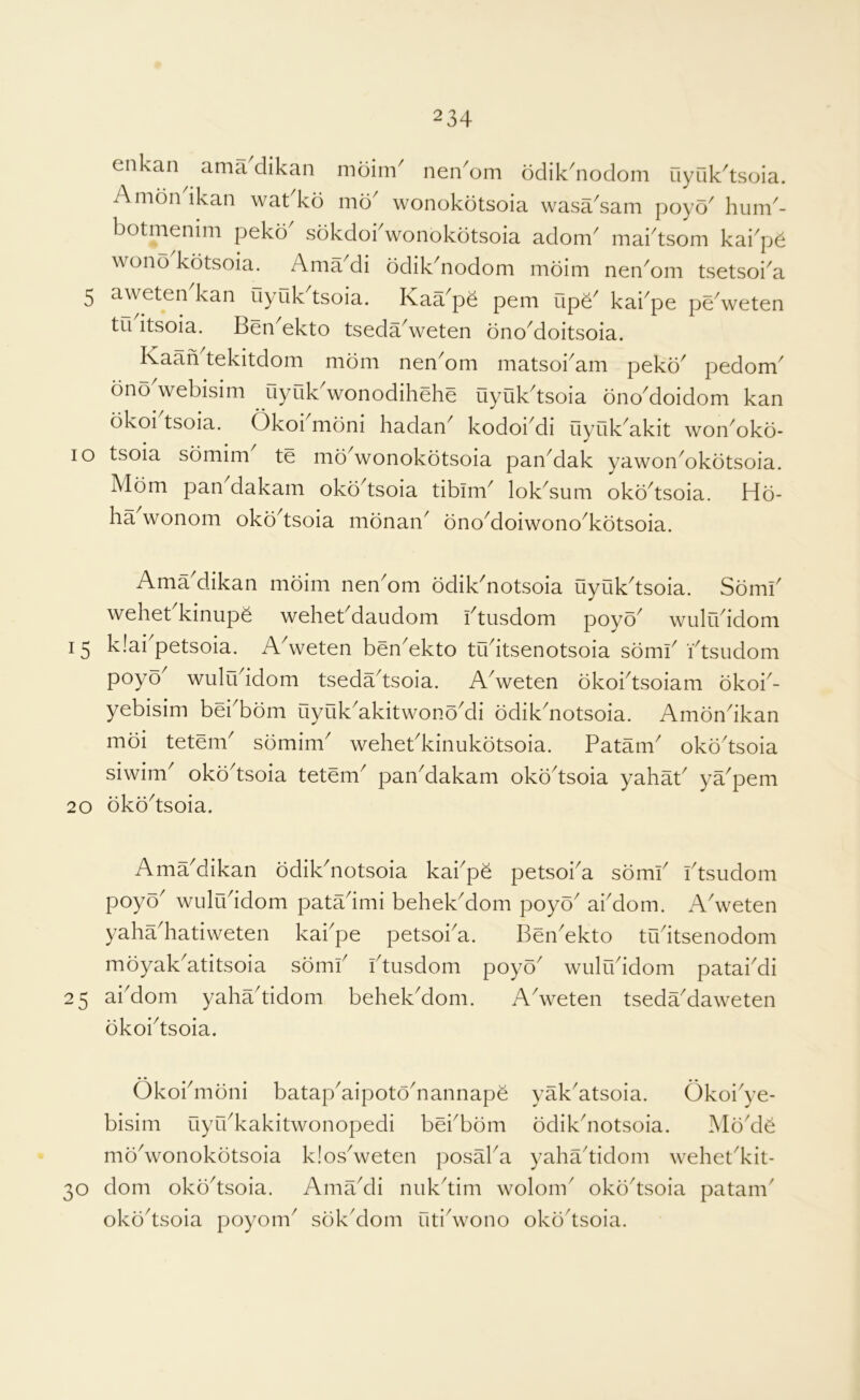 enkan ama clikan moim^ nen^om odik^noclom uyuk^tsoia. Amon ikan wat ko mo^ wonokotsoia wasa^sam poyo' hum^- botmenim peko sokdobwonokotsoia adom^ mabtsom kai^p^ wono kotsoia. Ama di ddik^nodom moim nen^om tsetsoi^a 5 aweten^kan uyuk^tsoia. Kaa^pe pern upe^ kai^pe peVeten tu itsoia. Ben^ekto tsedaVeten dnoMoitsoia. Kaaii tekitdom mom nen^om matsoi^am peko' pedom' ono webisim uyuk'wonodihehe uyuk'tsoia ono'doidom kan bkoi tsoia. Okoi moni hadan' kodoi'di uyuk'akit won'oko- lo tsoia somim' te md'wonokotsoia pan'dak yawon'okotsoia. Mom pan dakam oko'tsoia tibim' lok'sum okd'tsoia. Ho- ha wonom oko'tsoia monan' ono'doiwono'kotsoia. Ama dikan mdim nen'om odik'notsoia uyuk'tsoia. Somi' wehet kinup^ wehet'daudom i'tusdom poyo' wulu'idom 15 klai'petsoia. A'weten ben'ekto tu'itsenotsoia somi' I'tsudom poyo' wulu'idom tseda'tsoia. A'weten okobtsoiam dkoi'- yebisim bei'bom uyuk'akitwono'di odik'notsoia. Amon'ikan moi tetem' sdmim' wehet'kinukotsoia. Patam' oko'tsoia siwim' oko'tsoia tetem' pan'dakam oko'tsoia yahat' ya'pem 20 oko'tsoia. Ama'dikan odik'notsoia kabpe petsoba somb btsudom poyo' wulu'idom pata'imi behek'dom poyo' abdom. A'weten yaha'hatiweten kabpe petsoba. Ben'ekto tibitsenodom mdyak'atitsoia sdmb btusdom poyo' wulibidom patabdi 25 abdom yaha'tidom behek'dom. A'weten tseda'daweten okoi'tsoia. Okobmdni batap'aipoto'nannape yak'atsoia. Okoi'ye- bisim uyrbkakitwonopedi bei'bdm odik'notsoia. Mo'd^ mo'wonokdtsoia klos'weten posaba yaha'tidom wehet'kit- 30 dom oko'tsoia. Ama'di nuk'tim wolom' oko'tsoia patam' oko'tsoia poyom' sok'dom uti'wono oko'tsoia.