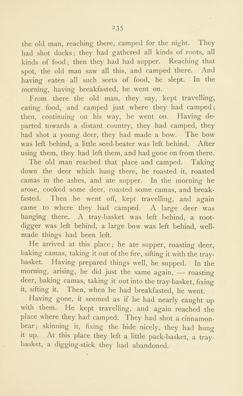 the old man, reaching there, camped for the night. They had shot ducks; they had gathered all kinds of roots, all kinds of food; then they had had supper. Reaching that spot, the old man saw all this, and camped there. And having eaten all such sorts of food, he slept. In the morning, having breakfasted, he went on. From there the old man, they say, kept travelling, eating food, and camped just where they had camped; then, continuing on his way, he went on. Having de- parted towards a distant country, they had camped, they had shot a young deer, they had made a bow. The bow was left behind, a little seed-beater was left behind. After using them, they had left them, and had gone on from there. The old man reached that place and camped. Taking down the deer which hung there, he roasted it, roasted camas in the ashes, and ate supper. In the morning he arose, cooked some deer, roasted some camas, and break- fasted. Then he went off, kept travelling, and again came to where they had camped. A large deer was hanging there. A tray-basket was left behind, a root- digger was left behind, a large bow was left behind, well- made things had been left. He arrived at this place; he ate supper, roasting deer, baking camas, taking it out of the fire, sifting it with the tray- basket. Having prepared things well, he supped. In the morning, arising, he did just the same again, — roasting deer, baking camas, taking it out into the tray-basket, fixing it, sifting it. Then, when he had breakfasted, he went. Having gone, it seemed as if he had nearly caught up with them. He kept travelling, and again reached the place where they had camped. They had shot a cinnamon- bear; skinning it, fixing the hide nicely, they had hung it up. At this place they left a little pack-basket, a tray- basket, a digging-stick they had abandoned.