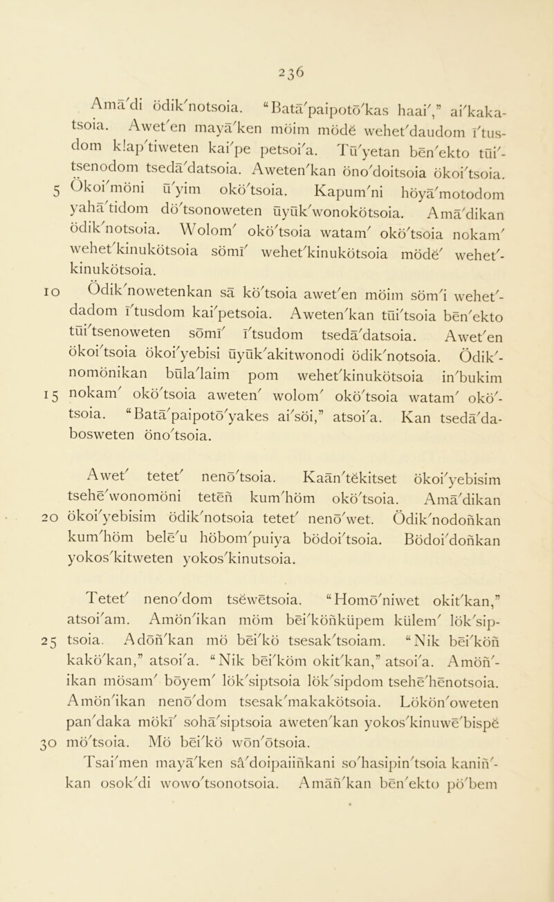 lO Amadi odik'notsoia. “ Bata'paipoto'kas haai',” ai'kaka- tsoia. Awet'en maya'ken mdim mode wehekdaudom I'tus- dom klap'tiweten kai'pe petsoi'a. Tu'yetan ben'ekto tak- tsenodom tseda'datsoia. Aweten'kan ono'doitsoia okoidsoia. 5 Okoi mdni u yim okodsoia. Kapum'ni hoya'motodom yahadidom dodsonoweten Qyuk'wonokdtsoia. Ama'dikan odik notsoia. Wolom oko^tsoia watam^ oko^tsoia nokatn^ wehekkinukotsoia somf wehekkinukotsoia mods' wehet'- kinukotsoia. Odik nowotonkan sa kd tsoia awet'en mdim sdm'i wehet'- dadom i tusdom kai petsoia. Aweten'kan tui'tsoia ben'ekto tui tsenoweten somf ftsudom tseda^datsoia. Awet^en okoi tsoia okokyebisi uyuk^akitwonodi odik^notsoia. Odik^- nomonikan biiladaim pom wehebkinukdtsoia in^bukim 15 ^okam okb tsoia aweten^ wolom^ oko^tsoia watam^ oko^- tsoia. “Bata'paipoto'yakes absoi,” atsoba. Kan tseda'da- bosweten ono'tsoia. Aweb tetet' neno^tsoia. Kaan^tekitset okoi^yebisim tseheVonomoni teten kum'hom okb'tsoia. Ama'dikan 20 okobyebisim odik'notsoia teteb neno'wet. Odik'nodonkan kum'hom bele'u hobom'puiya bodobtsoia. Bodobdonkan yokos'kitweten yokos'kinutsoia. Teteb neno'dom tsewetsoia. “Homo'niwet okit'kan,” atsoi'am. Ambn'ikan mom bei'konkiipem kiilenb lok'sip- 25 tsoia. Adofi'kan mo bebko tsesak'tsoiam. “Nik bei'kofi kako'kan,” atsoba. “Nik bebkom okit'kan,” atsoba. Ambfi'- ikan mosam' boyem' lok'siptsoia Ibk'sipdom tsehe'henotsoia. Amon'ikan neno'dom tsesak'makakbtsoia. Lokdn'oweten pan'daka mokb soha'siptsoia aweten'kan yokos'kimiwe'bispS 30 mb'tsoia. Mb bei'kb wbn'btsoia. Tsai'men maya'ken sa'doipaiinkani so'hasipin'tsoia kaniii'- kan osok'di wowo'tsonotsoia. Aman'kan ben'ekto po'bem