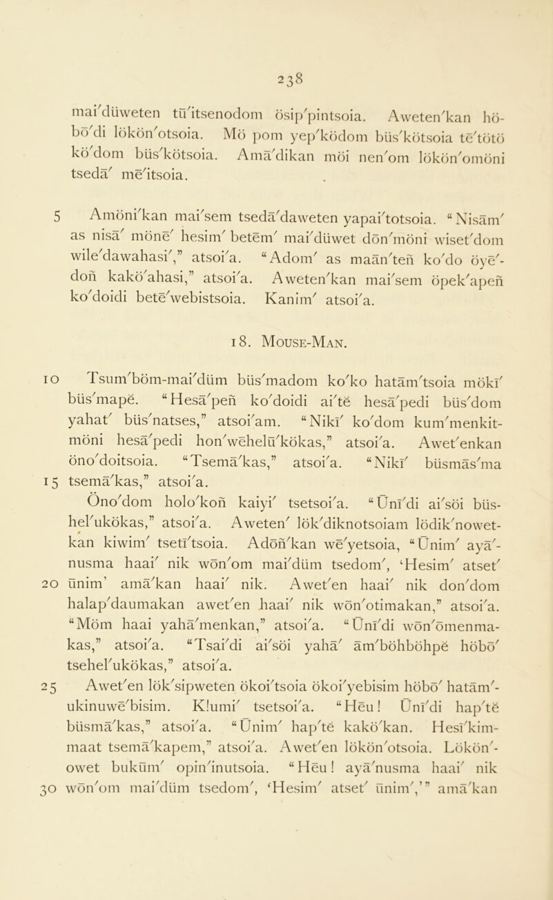 niai diiweten tii itsenodom dsip^pintsoia. Aweten^kan ho- bo di lokdn otsoia. Mo pom yep^kodom biis^kotsoia te'tdtd kd dom biis kotvSoia. Ama dikan moi nen^om Idkdn^omdni tseda^ medtsoia. 5 Amdnbkan mabsem tseda'daweten yapabtotsoia. “Nisanb as nisa mdne hesim betem^ mai^dliwet don^moni wisetMom wileMawahasiV’ atsoi^a. “AdonV as maandeh koMo dye'- doh kakd ahasi,” atsoi^a. Aweten^kan maidem dpek^apeh koMoidi betedvebistsoia. Kanim atsoba. 18. Mouse-Man. 10 Tsum'bdm-mabdlim biis'madom ko'ko hatamdsoia mdkb blis^mape. “Hesa^peh koMoidi aide hesa^pedi biisMom yahat biis natses,” atsobam. “Nikb ko^dom kum^menkit- mdni hesa pedi hon^wehelu^kdkas,” atsoi^a. Awebenkan dno doitsoia. “Tsema^kas,” atsoba. ‘‘Nikb biismas^ma 15 tsema^kas,” atsoi^a. OnoMom holo^koh kaiyb tsetsoi^a. “Unbdi aiddi blis- hebukdkas,” atsoba. Aweten^ IdkMiknotsoiam Iddik^nowet- kan kiwim tsetidsoia. Addh'kan we^yetsoia, “Unim^ aya- nusma haai nik wdnMm mabdiim tsedonb, ‘Hesim^ atseb 20 unim’ ama^kan haab nik. Aweben haab nik donMom halapMaumakan aweben haab nik wdnMtimakan,” atsoba. “Mdm haai yahaMienkan,” atsoi^a. “Unbdi wdn^dmenma- kas,” atsoba. “Tsabdi absdi yaha^ am^bdhbdhpe hdbd^ tsehebukdkas,” atsoi^a. 25 Aweben Idkdipweten dkobtsoia dkobyebisim hdbd^ hatam^- ukinuwe^bisim. K!umb tsetsoba. “Heu! Unbdi hapdd biisma^kas,” atsoba. “Unim^ hapde kakd^kan. Hesbkim- maat tsema^kapem,” atsoba. Aweben IdkdnMtsoia. Ldkdn'- owet bukum^ opindniitsoia. “Heu! ayadusma haai' nik 30 wdn'om maidliim tsedom', ^Hesim' atseb unimV” ama'kan