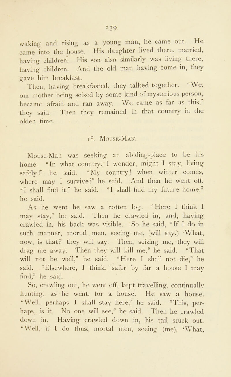 wn.kin^ cincl rising 3.s 3, young niun, li6 cuitig out. He came into the house. His daughter lived there, married, having children. His son also similarly was living there, havino^ children. And the old man having come in, they gave him breakfast. Then, having breakfasted, they talked together. “We, our mother being seized by some kind of mysterious person, became afraid and ran away. We came as far as this,” they said. Then they remained in that country in the olden time. i8. Mouse-Man. Mouse-Man was seeking an abiding-place to be his home. “In what country, I wonder, might I stay, living safely!” he said. “My country! when winter comes, where may I survive?” he said. And then he went off. “I shall find it,” he said. “I shall find my future home,” he said. As he went he saw a rotten log. “Here I think I may stay,” he said. Then he crawled in, and, having crawled in, his back was visible. So he said, “If I do in such manner, mortal men, seeing me, (will say,) AVhat, now, is that?’ they will say. Then, seizing me, they will drag me away. Then they will kill me,” he said. “That will not be well,” he said. “Here I shall not die,” he said. “Fdsewhere, I think, safer by far a house I may find,” he said. So, crawling out, he went off, kept travelling, continually hunting, as he went, for a house. He saw a house. “Well, perhaps I shall stay here,” he said. “This, per- haps, is it. No one will see,” he said. Then he crawled down in. Having crawled down in, his tail stuck out. “Well, if I do thus, mortal men, seeing (me), ‘What,