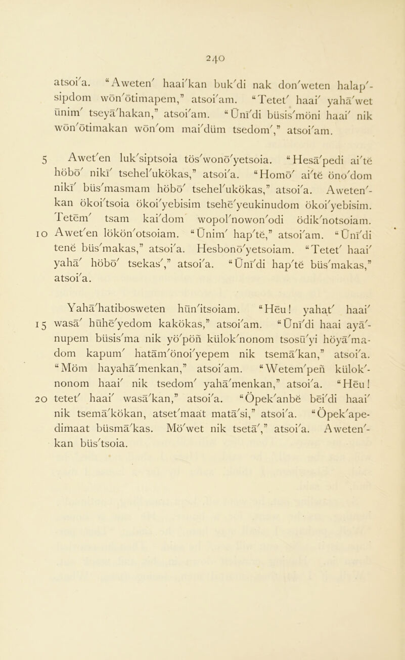 atsoi'a. “Aweten' haai'kan buk'di nak don^veten halap'- sipdom won'otimapem,” atsokam. “Tetet' haak yaha wet unim tseya hakan,” atsokam. “Unkdi biisis^moni haai^ nik won^otimakan won'om makdiim tsedom,” atsoi'am. 5 Awet en luk^siptsoia tos^wono^yetsoia. “ Hesa^pedi ai^te hobo' nikk tsehel'ukbkas,” atsoi'a. “Homo' ai'te ono'dom niki' biis'masmani hobo' tsehel'ukokas,” atsoi'a. Aweten'- kan bkoi'tsoia dkoi'yebisim tsehe'yeukinudom okoi'yebisim. fetem' tsam kai'dom wopol'nowon'odi odik'notsoiam. 10 Awet'en Ibkbn'otsoiam. “Unim' hap'te,” atsoi'am. “Uni'di tene biis'makas,” atsoi'a. Hesbono'yetsoiam. “Tetet' haai' yaha' hobo' tsekas',” atsoi'a. “Uni'di hap'te biis'makas,” atsoi'a. Yaha'hatibosweten hun'itsoiam. “Heu! yahat' haai' 15 wasa' huhUyedom kakokas,” atsoi'am. “Uni'di haai ayY- nupem biisis'ma nik yo'pon kiilok'nonom tsosu'yi hoya'ma- dom kapum' hatam'bnoi'yepem nik tsema'kan,” atsoi'a. “Mom hayaha'menkan,” atsoi'am. “Wetem'peh kiilok'- nonom haai' nik tsedom' yaha'menkan,” atsoi'a. “Heu! 20 tetet' haai' wasa'kan,” atsoi'a. “Opek'anbe bH'di haai' nik tsema'kbkan, atset'maat matYsi,” atsoi'a. “Opek'ape- dimaat blisma'kas. Mo'wet nik tseta',” atsoi'a. Aweten'- kan biis'tsoia.
