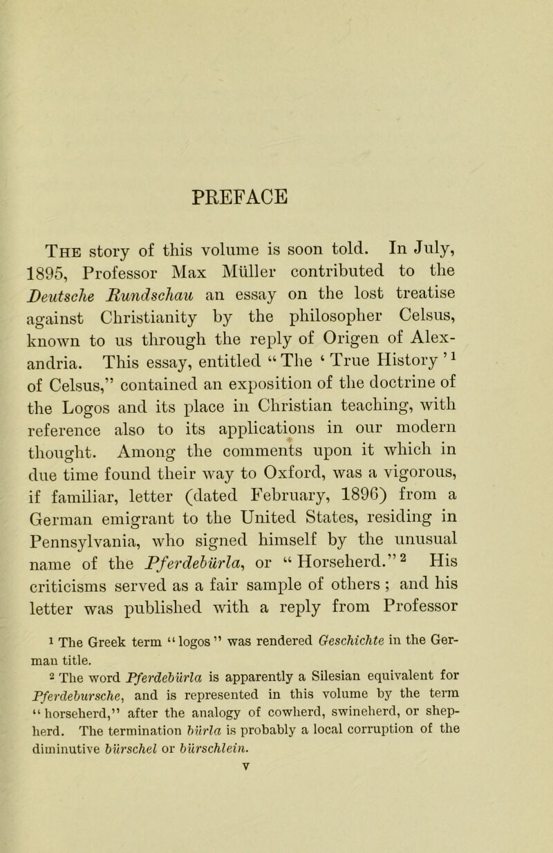 PREFACE The story of this volume is soon told. In July, 1895, Professor Max Muller conti’ibuted to the Deutsche Rundschau an essay on the lost treatise against Christianity by the philosopher Celsus, known to us through the reply of Origen of Alex- andria. This essay, entitled “The ‘ True History of Celsus,” contained an exposition of the doctrine of the Logos and its place in Christian teaching, with reference also to its applications in our modern thought. Among the comments upon it which in due time found their way to Oxford, was a vigorous, if familiar, letter (dated February, 1896) from a German emigrant to the United States, residing in Pennsylvania, who signed himself by the unusual name of the Pferdehiirla^ or “ Horseherd.” ^ His criticisms served as a fair sample of others ; and his letter was published with a reply from Professor 1 The Greek term “logos” was rendered Geschichte in the Ger- man title. 2 The word PferdeMbia is apparently a Silesian equivalent for Pferdebursche, and is represented in this volume by the term “ horseherd,” after the analogy of cowherd, swineherd, or shep- herd. The termination burla is probably a local corruption of the diminutive bib'schel or burschlein.