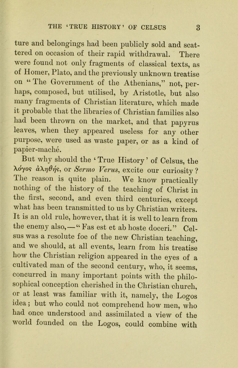 ture and belongings had been pnblicly sold and scat- tered on occasion of their rapid withdrawal. There were fonnd not only fragments of classical texts, as of Homer, Plato, and the previously unknown treatise on “ The Government of the Athenians,” not, per- haps, composed, but utilised, by Aristotle, but also many fragments of Christian literature, which made it probable that the libraries of Christian families also had been thrown on the market, and that papyrus leaves, when they appeared useless for any other purpose, were used as waste paper, or as a kind of papier-mache. But why should the ‘ True History ’ of Celsus, the X070? a\rj6'q<;, or Sermo Verus, excite our curiosity ? The reason is quite plain. We know practically nothing of the history of the teaching of Christ in the first, second, and even third centuries, except what has been transmitted to us by Christian writers. It is an old rule, however, that it is well to learn from the enemy also, —“ Fas est et ab hoste doceri.” Cel- sus was a resolute foe of the new Christian teaching, and we should, at all events, learn from his treatise how the Christian religion appeared in the eyes of a cultivated man of the second century, who, it seems, concurred in many important points with the philo- sophical conception cherished in the Christian church, or at least was familiar with it, namely, the Logos idea; but who could not comprehend how men, who had once understood and assimilated a view of the world founded on the Logos, could combine with