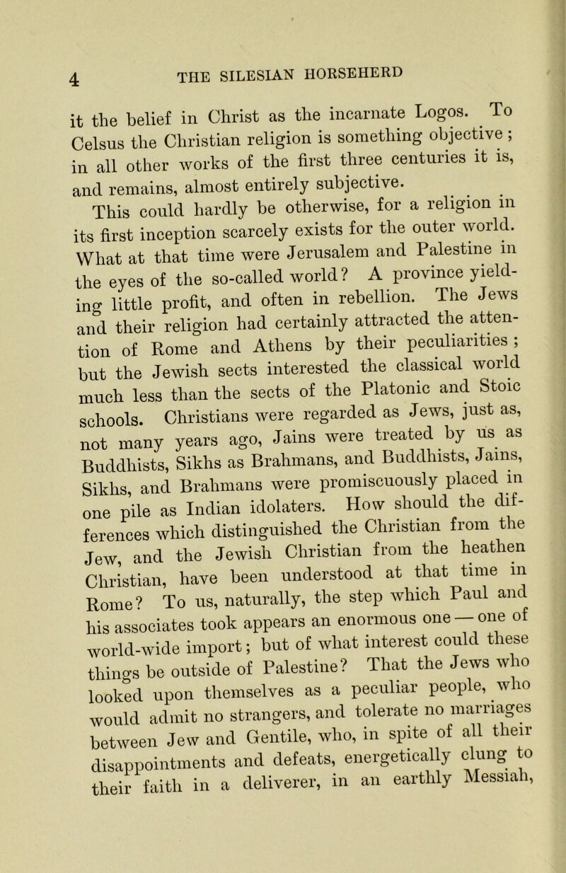 it the belief in Christ as the incarnate Logos. ^ To Celsus the Christian religion is something objective; in all other works of the first three centuries it is, and remains, almost entirely subjective. This could hardly be otherwise, for a religion in its first inception scarcely exists for the outer world. What at that time were Jerusalem and Palestine in the eyes of the so-called world? A province yield- ing little profit, and often in rebellion. The Jews and their religion had certainly attracted the atten- tion of Rome and Athens by their peculiarities; but the Jewish sects interested the classical world much less than the sects of the Platonic and Stoic schools. Christians were regarded as Jews, just as, not many years ago, Jains were treated by us as Buddhists, Sikhs as Brahmans, and Buddhists, Jams, Sikhs and Brahmans were promiscuously placed in one pile as Indian idolaters. How should the dif- ferences which distinguished the Christian from the Jew, and the Jewish Christian from the heathen Christian, have been understood at that time in Rome? To us, naturally, the step which Paul and his associates took appears an enormous one —one of world-wide import; but of what interest could these things be outside of Palestine? That the Jews who looked upon themselves as a peculiar people, who would admit no strangers, and tolerate no marriages between Jew and Gentile, who, in spite of all their disappointments and defeats, energetically clung to their faith in a deliverer, in an earthly Messiah,