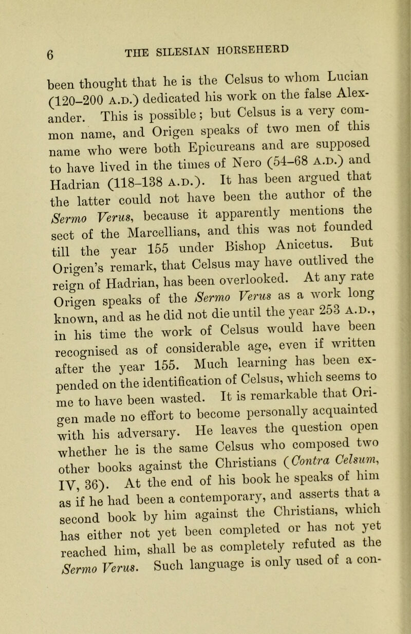 been thought that he is the Celsus to whom Lucian (120-200 A.D.) dedicated his work on the false Alex- ander. This is possible; but Celsus is a very com- mon name, and Origen speaks of two men of this name who were both Epicureans and are supposed to have lived in the times of Nero (54-68 A.D.) and Hadrian (118-138 A.D.). It has been argued that the latter could not have been the author of the Sermo Verus, because it apparently mentions the sect of the Marcellians, and this was not founded till the year 155 under Bishop Anicetus. But Ori-en’s remark, that Celsus may have outlived the reign of Hadrian, has been overlooked. At any rate Origen speaks of the jSermo Verus as a work long known, and as he did not die until the year 253 A.D., in his time the work of Celsus would have been recognised as of considerable age, even if written after the year 155. Much learning has been ex- pended on the identification of Celsus, which seems to me to have been wasted. It is remarkable that Ori- o-en made no effort to become personally acquainted with his adversary. He leaves the question open whether he is the same Celsus who composed two other books against the Christians ^Contra Ce sum. IV 36). At the end of his book he speaks ot him as if he had been a contemporary, and asserts that a second book by him against the Christians, whic has either not yet been completed or has not yet reached him, shall be as completely refuted as tie Sermo Verus. Such language is only used of a con-