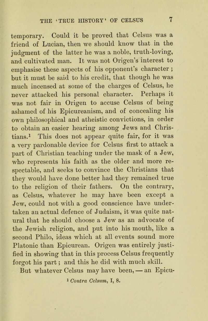 temporary. Could it be proved that Celsus was a friend of Lucian, then we should know that in the judgment of the latter he was a noble, truth-loving, and cultivated man. It was not Origen’s interest to emphasise these aspects of his opponent’s character ; but it must be said to his credit, that though he was much incensed at some of the charges of Celsus, he never attacked his personal character. Perhaps it was not fair in Origen to accuse Celsus of being ashamed of his Epicureanism, and of concealing his own philosophical and atheistic convictions, in order to obtain an easier hearing among Jews and Chris- tians.^ This does not appear quite fair, for it was a very pardonable device for Celsus first to attack a part of Christian teaching under the mask of a Jew, who represents his faith as the older and more re- spectable, and seeks to convince the Christians that they would have done better had they remained true to the religion of their fathers. On the contrary, as Celsus, whatever he may have been except a Jew, could not with a good conscience have under- taken an actual defence of Judaism, it was quite nat- ural that he should choose a Jew as an advocate of the Jewish religion, and put into his mouth, like a seeond Philo, ideas which at all events sound more Platonic than Epicurean. Origen was entirely justi- fied in showing that in this process Celsus frequently forgot his part; and this he did with much skill. But whatever Celsus may have been, — an Epicu- 1 Contra Celsum, I, 8.