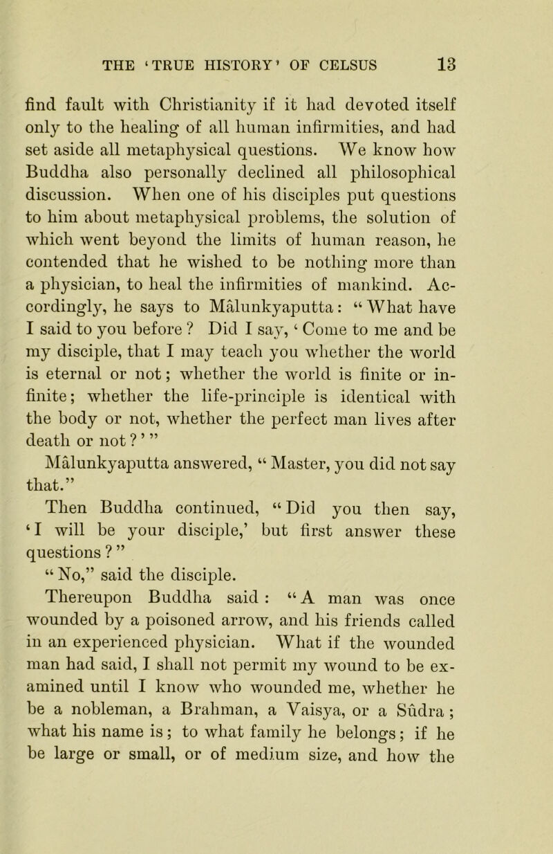 find fault with Christianity if it had devoted itself only to the healing of all human infirmities, and had set aside all metaphysical questions. We know how Buddha also personally declined all philosophical discussion. When one of his disciples put questions to him about metaphysical problems, the solution of which went beyond the limits of human reason, he contended that he wished to be nothing more than a physician, to heal the infirmities of mankind. Ac- cordingly, he says to Malunkyaputta: “ What have I said to you before ? Did I say, ‘ Come to me and be my disciple, that I may teach you wliether the world is eternal or not; whether tlie world is finite or in- finite; whether the life-principle is identical with the body or not, whether the perfect man lives after death or not ? ’ ” Malunkyaputta answered, “ Master, you did not say that.” Then Buddha continued, “ Did you then say, ‘I will be your disciple,’ but first answer these questions ? ” “ No,” said the disciple. Thereupon Buddha said : “ A man was once wounded by a poisoned arrow, and his friends called in an experienced physician. What if the wounded man had said, I shall not permit my wound to be ex- amined until I know who wounded me, whether he be a nobleman, a Brahman, a Vaisya, or a Sudra ; what his name is; to what family he belongs; if he be large or small, or of medium size, and how the