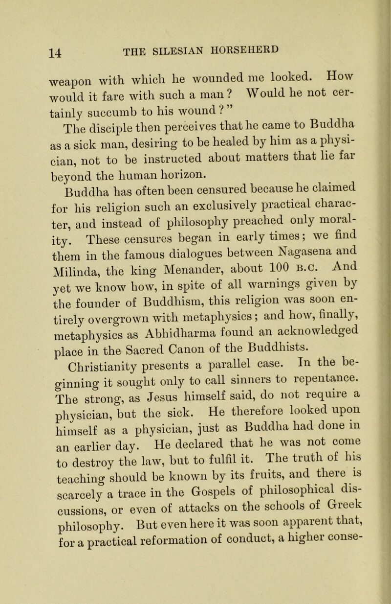 weapon with which he wounded me looked. How would it fare with such a man ? Would he not cer- tainly succumb to his wound ? ” The disciple then perceives that he came to Buddha as a sick man, desiring to be healed by him as a physi- cian, not to be instructed about matters that lie far beyond the human horizon. Buddha has often been censured because he claimed for his religion such an exclusively practical charac- ter, and instead of philosophy preached only moral- ity. These censures began in early times; we find them in the famous dialogues between Nagasena and Milinda, the king Menander, about 100 B.C. And yet we know how, in spite of all warnings given by the founder of Buddhism, this religion was soon en- tirely overgrown with metaphysics; and. how, finally, metaphysics as Abhidharma found an acknowledged place in the Sacred Canon of the Buddhists. Christianity presents a parallel case. In the be- ginning it sought only to call sinners to repentance. The strong, as Jesus himself said, do not require a physician, but the sick. He therefore looked upon himself as a physician, just as Buddha had done in an earlier day. He declared that he was not come to destroy the law, but to fulfil it. The truth of his teaching should be known by its fruits, and there is scarcely a trace in the Gospels of philosophical dis- cussions, or even of attaeks on the schools of Greek philosophy. But even here it was soon apparent that, for a practical reformation of conduct, a higher conse-