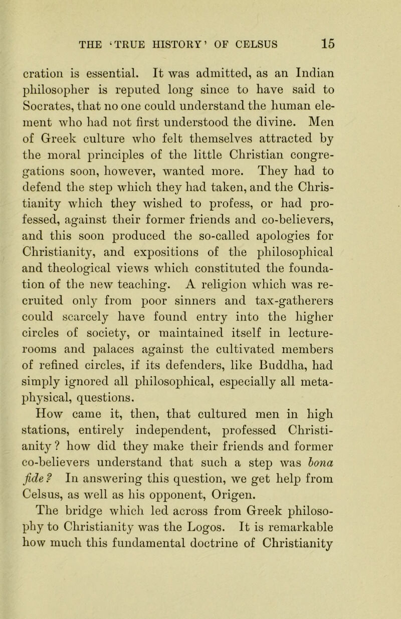 oration is essential. It was admitted, as an Indian philosopher is reputed long since to have said to Socrates, that no one could understand the human ele- ment who had not first understood the divine. Men of Greek culture who felt themselves attracted by the moral principles of the little Christian congre- gations soon, however, wanted more. They had to defend the step which they had taken, and the Chris- tianity which they wished to profess, or had pro- fessed, against their former friends and co-believers, and this soon produced the so-called apologies for Christianity, and expositions of the philosophical and theological views which constituted the founda- tion of the new teaching. A religion which was re- cruited onl}^ from poor sinners and tax-gatherers could scarcely have found entry into the higher circles of society, or maintained itself in lecture- rooms and palaces against the cultivated members of refined circles, if its defenders, like Buddha, had simply ignored all philosophical, especially all meta- physical, qnestions. How came it, then, that cultured men in high stations, entirely independent, professed Christi- anity ? how did they make their friends and former co-believers understand that such a step was hona fide f In answering this question, we get help from Celsus, as well as his opponent, Origen. The bridge which led across from Greek philoso- phy to Christianity was the Logos. It is remarkable how much this fundamental doctrine of Christianity