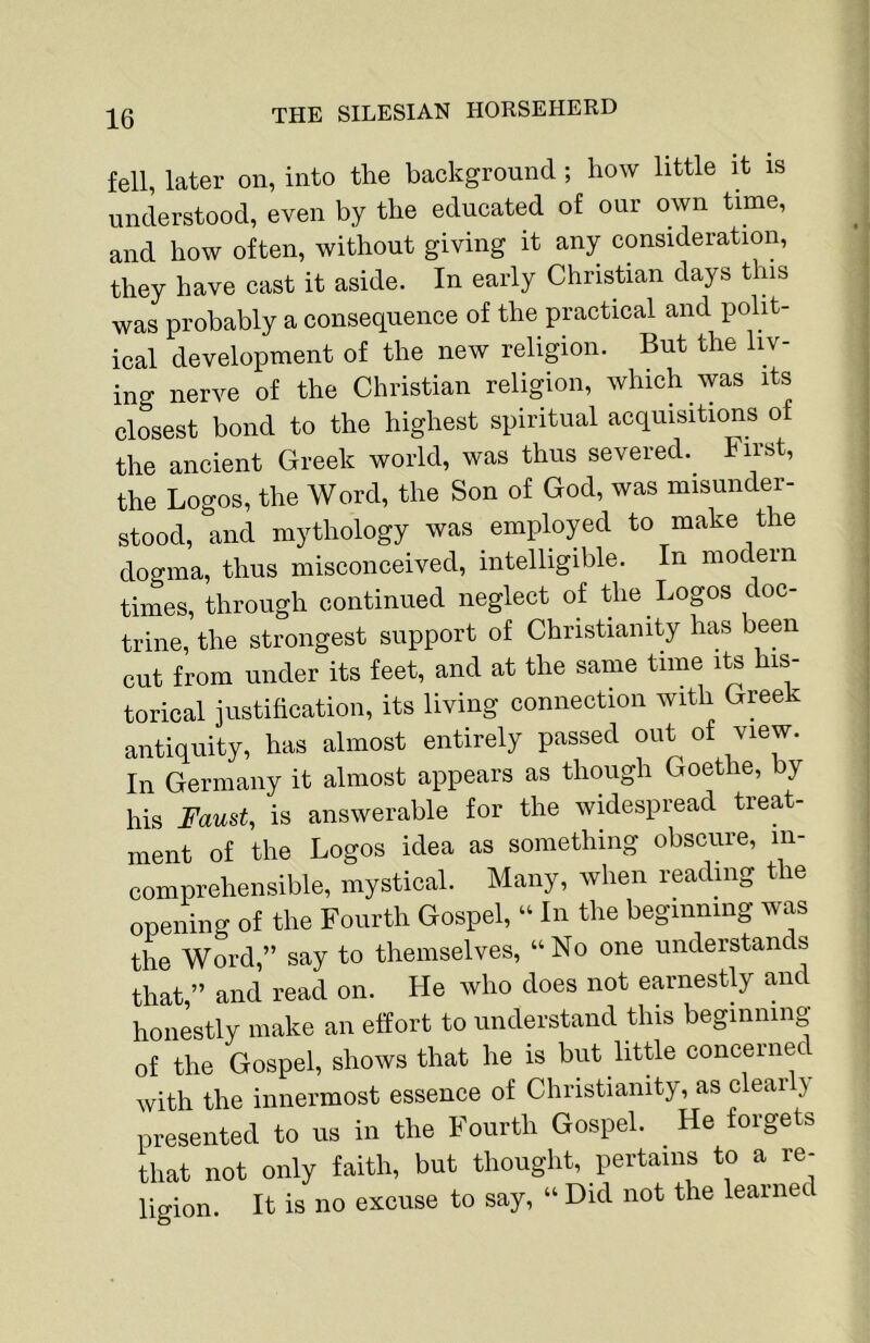 fell, later on, into the background; how little it is understood, even by the educated of our own time, and how often, without giving it any consideration, they have cast it aside. In early Christian days this was probably a consequence of the practical and polit- ical development of the new religion. But the liv- ing nerve of the Christian religion, which was its closest bond to the highest spiritual acquisitions of the ancient Greek world, was thus severed. First, the Logos, the Word, the Son of God, was misunder- stood, and mythology was employed to make the dogma, thus misconceived, intelligible. In modern times, through continued neglect of the Logos doc- trine, the strongest support of Christianity has been cut from under its feet, and at the same time its his- torical justification, its living connection with Greek antiquity, has almost entirely passed out of view. In Germany it almost appears as though Goethe, by his Faust, is answerable for the widespread treat- ment of the Logos idea as something obscure, in- comprehensible, mystical. Many, when reading the opening of the Fourth Gospel, “ In the beginning was the Word,” say to themselves, “ No one understands that,” and read on. He who does not earnestly and honestly make an effort to understand this beginning of the Gospel, shows that he is but little concernec with the innermost essence of Christianity, as clear y presented to us in the Fourth Gospel. He forgets that not only faith, but thought, pertains to a re- ligion. It is no excuse to say, “ Did not the learnec