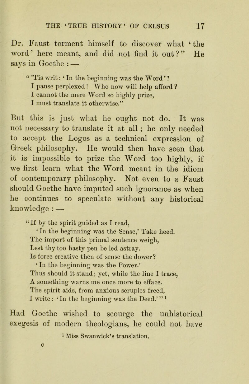 Dr. Faust torment himself to diseover what ‘ the Avord ’ here meant, and did not find it out ? ” He says in Goethe : — “ ’Tis writ: ‘ In the beginning was the Word ’ f I pause perplexed I Who now will help afford ? I cannot the mere Word so highly prize, I must translate it otherwise.” But this is just wliat he ought not do. It was not necessary to translate it at all; he only needed to accept the Logos as a technical expression of Greek philosophy. He would then have seen that it is impossible to prize the Word too highly, if we first learn what the Word meant in the idiom of contemporary philosophy. Not even to a Faust should Goethe have imputed such ignorance as when he continues to speculate without any historical knowledge : — “ If by the spirit guided as I read, ‘ In the beginning was the Sense,’ Take heed. The import of this primal sentence weigh. Lest thy too hasty pen be led astray. Is force creative then of sense the dower? ‘ In the beginning was the Power.’ Thus should it stand; yet, while the line I trace, A something warns me once more to efface. The spirit aids, from anxious scruples freed, I write; ‘ In the beginning was the Deed.’ ” ^ Had Goethe wished to scourge the unhistorical exegesis of modern theologians, he could not have 1 Miss Swan wick’s translation, c