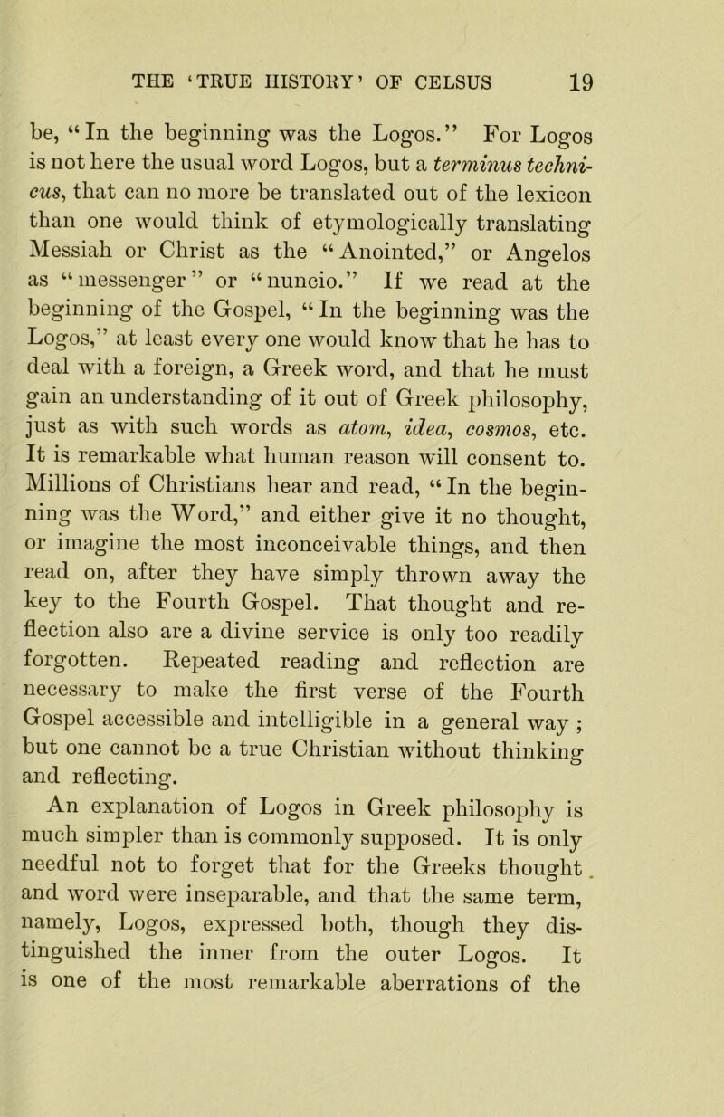 be, “In the beginning was the Logos.” For Logos is not here the usual word Logos, but a terminus techni- eus^ that can no more be translated out of the lexicon than one would think of etymologically translating Messiah or Christ as the “Anointed,” or Angelos as “messenger” or “nuncio.” If we read at the beginning of the Gospel, “ In the beginning was the Logos,” at least every one would know that he has to deal with a foreign, a Greek word, and that he must gain an understanding of it out of Greek philosophy, just as with such words as atom^ idea, cosmos, etc. It is remarkable what human reason will consent to. Millions of Christians hear and read, “ In the begin- ning Avas the Word,” and either give it no thought, or imagine the most inconceivable things, and then read on, after they have simply thrown away the key to the Fourth Gospel. That thought and re- flection also are a divine service is only too readily forgotten. Repeated reading and reflection are necessary to make the first verse of the Fourth Gospel accessible and intelligible in a general way ; but one cannot be a true Christian without thinking and reflecting. An explanation of Logos in Greek philosophy is much simpler than is commonly supposed. It is only needful not to forget that for the Greeks thought and word were inseparable, and that the same term, namely. Logos, expressed both, though they dis- tinguished the inner from the outer Logos. It is one of the most remarkable aberrations of the