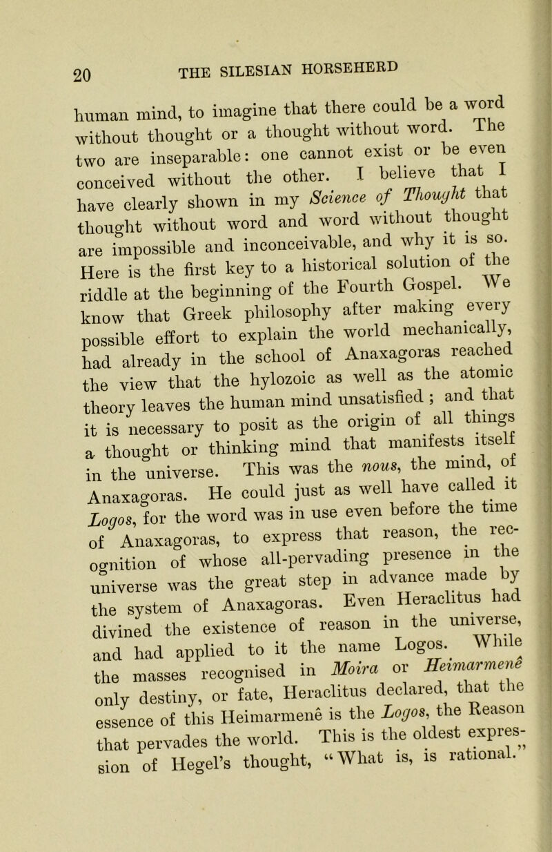 human mind, to imagine that there could be a word without thought or a thought without word, ihe two are inseparable: one cannot exist or be even conceived without the other. I believe that i have clearly shown in my Science of Thought that thought without word and word without thought are impossible and inconceivable, and why it is so. Here is the first key to a historical solution of the riddle at the beginning of the Fourth Gospel. e know that Greek philosophy after making every possible effort to explain the world mechanically, had already in the school of Anaxagoras reached the view that the hylozoic as well as the atomic theory leaves the human mind unsatisfied ; and that it is necessary to posit as the origin of all things a thought or thinking mind that manifests itse in the universe. This was the nous, the mind of Anaxagoras. He could just as well have called it Logos, for the word was in use even before the time of Anaxagoras, to express that reason, the rec- ocmition of whose all-pervading presence m the universe was the great step in advance m^e by the system of Anaxagoras. Even Heraclitus ha divined the existence of reason in the universe, and had applied to it the name Logos._ While the masses recognised in Moira or Heimarmene only destiny, or fate, Heraclitus declared that the essence of this Heiniarmene is the Logos, the Reason that pervades the world. This is the oldest expres- sion of Hegel’s thought, “What is, is lationa .