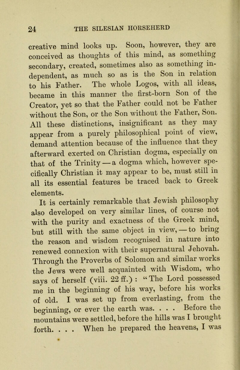 creative mind looks up. Soon, however, they are conceived as thoughts of this mind, as something secondary, created, sometimes also as something in- dependent, as much so as is the Son in relation to his Father. The whole Logos, with all ideas, became in this manner the first-born Son of the Creator, yet so that the Father could not be Father without the Son, or the Son without the Father, Son. All these distinctions, insignificant as they may appear from a purely philosophical point of view, demand attention because of the influence that they afterward exerted on Christian dogma, especially on that of the Trinity — a dogma which, however spe- cifically Christian it may appear to be, must still in all its essential features be traced back to Greek elements. It is certainly remarkable that Jewish philosophy also developed on very similar lines, of course not with the purity and exactness of the Greek mind, but still with the same object in view, —to bring the reason and wisdom recognised in nature into renewed connexion with their supernatuial Jehovah. Through the Proverbs of Solomon and similar works the Jews were well acquainted with Wisdom, who says of herself (viii. 22 ff.) : “ The Lord possessed me in the beginning of his way, before his works of old. I was set up from everlasting, from the beginning, or ever the earth was. . . . Before the mountains were settled, before the hills was I brought forth. . . . When he prepared the heavens, I was