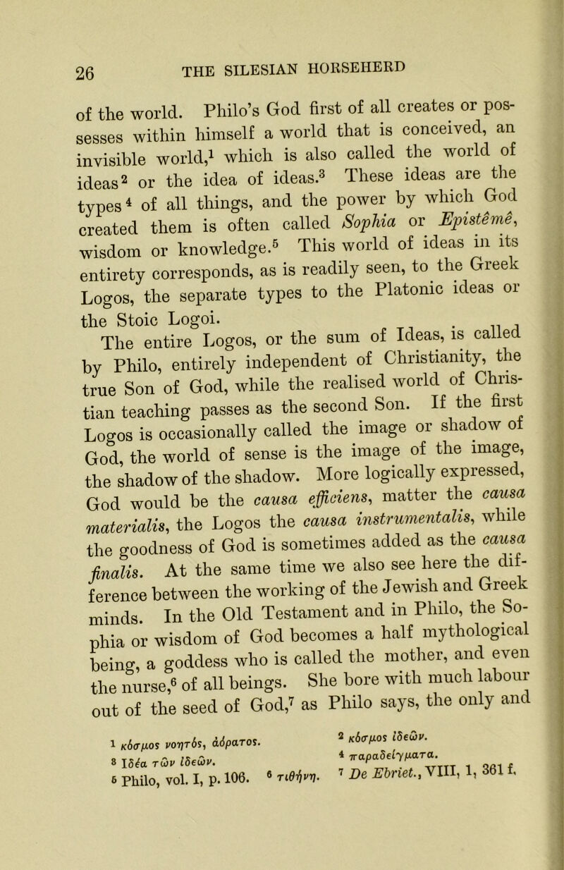 of the world. Philo’s God first of aU creates or pos- sesses within himself a world that is conceived, an invisible world,i which is also called the world of ideas 2 or the idea of ideas.^ These ideas are the types 4 of all things, and the power by which God created them is often called Sophia or Episteme, wisdom or knowledge.^ This world of ideas m its entirety corresponds, as is readily seen, to the Gree Logos, the separate types to the Platonic ideas or the Stoic Logoi. . The entire Logos, or the sum of Ideas, is called by Philo, entirely independent of Christianity, the true Son of God, while the realised world of Chris- tian teaching passes as the second Son. If the first Logos is occasionally called the image or shadow ot God, the world of sense is the image of the image, the shadow of the shadow. More logically expressed, God would be the causa effidens, matter the causa materialise the Logos the causa instrumentalis, while the goodness of God is sometimes added as the causa finalis. At the same time we also see here the dif- ference between the working of the Jewish and Greek minds. In the Old Testament and in Philo, the So- phia or wisdom of God becomes a half mythological being, a goddess who is called the mother, and even the nurse,® of all beings. She bore with much labour out of the seed of God,^ as Philo says, the only and 1 k6<timos Por,r6s, ddparos.  idedv. 6 Philo, vol. I, p. 106. ® ^ De Ebnet., VIII, 1, 361 f.