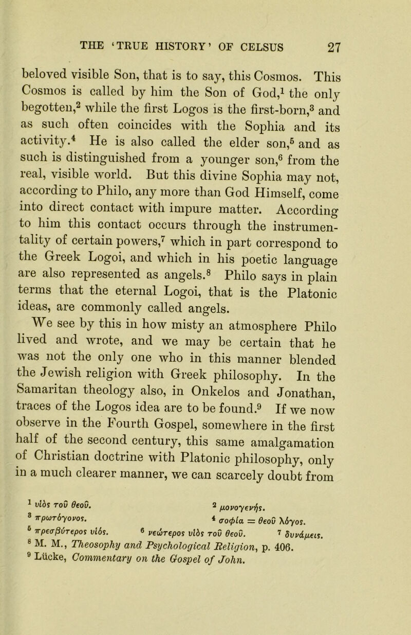 beloved visible Son, that is to say, this Cosmos. This Cosmos is called by him the Son of God,i the only begotten,2 while the first Logos is the first-born,^ and as such often coincides with the Sophia and its activity.* He is also called the elder son,® and as such is distinguished from a younger son,® from the real, visible world. But this divine Sophia may not, according to Philo, any more than God Himself, come into direct contact with impure matter. According to him this contact occurs through the instrumen- tality of certain powers,^ whieh in part correspond to the Greek Logoi, and which in his poetic language are also represented as angels.® Philo says in plain terms that the eternal Logoi, that is the Platonic ideas, are commonly called angels. We see by this in how misty an atmosphere Philo lived and wrote, and we may be certain that he was not the only one who in this manner blended the Jewish religion with Greek philosophy. In the Samaritan theology also, in Onkelos and Jonathan, traces of the Logos idea are to be found.® If we now observe in the Fourth Gospel, somewhere in the first half of the second century, this same amalgamation of Christian doctrine with Platonic philosophy, only in a much clearer manner, we can scarcely doubt from 1 vlds ToO ffeoO. 2 fjLovoyev/is. 8 wpunbyovos. 4 ffo<pla = 0eoD \Syos. ® irpea^irepos vl6s. ® vedrepos vlbs tov 6eov. 7 Svvdp.eis. 8 M. M., Theosophy and Psychological Beligion, p. 406. » Lucke, Commentary on the Gospel of John.