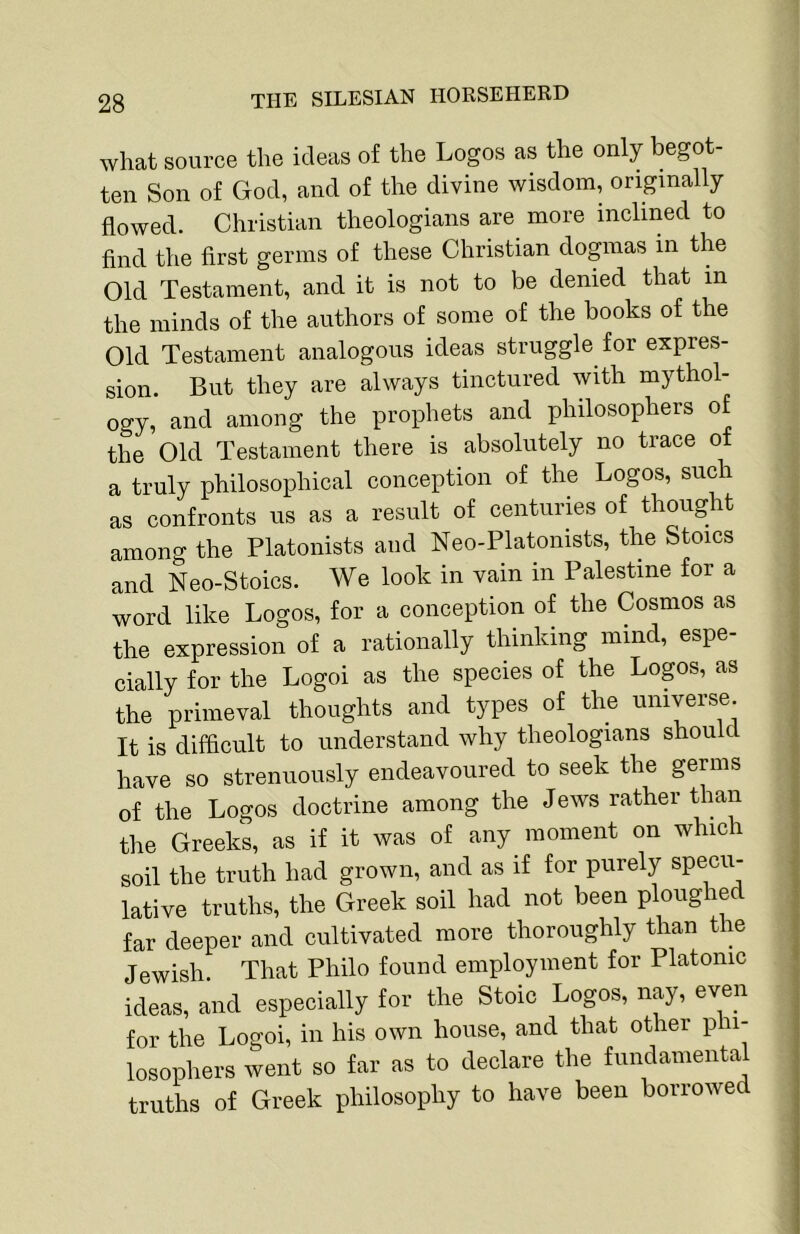 what source the ideas of the Logos as the only begot- ten Son of God, and of the divine wisdom, originally flowed. Christian theologians are more inclined to find the first germs of these Christian dogmas in the Old Testament, and it is not to be denied that in the minds of the authors of some of the books of the Old Testament analogous ideas struggle for expres- sion. But they are always tinctured with mythol- ogy, and among the prophets and philosophers of the Old Testament there is absolutely no trace of a truly philosophical conception of the Logos, such as confronts us as a result of centuries of thought among the Platonists and Neo-Platonists, the Stoics and Neo-Stoics. We look in vain in Palestine for a word like Logos, for a conception of the Cosmos as the expression of a rationally thinking mind, espe cially for the Logoi as the species of the Logos, as the primeval thoughts and types of the universe. It is difficult to understand why theologians should have so strenuously endeavoured to seek the germs of the Logos doctrine among the Jews rather than the Greeks, as if it was of any moment on which soil the truth had grown, and as if for purely specu- lative truths, the Greek soil had not been ploughed far deeper and cultivated more thoroughly than the Jewish. That Philo found employment for Platonic ideas, and especially for the Stoic Logos, nay, even for the Logoi, in his own house, and that other p ii- losophers went so far as to declare the fundamental truths of Greek philosophy to have been borrowed