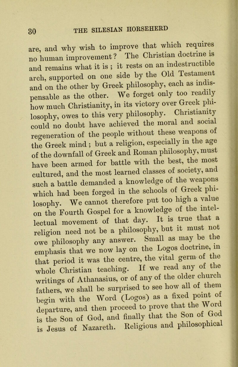 are, and why wish to improve that which requires no human improvement ? The Christian doctrine is and remains what it is ; it rests on an indestructible arch, supported on one side by the Old Testament and on the other by Greek philosophy, each as indis- pensable as the other. We forget only too readily how much Christianity, in its victory over Greek phi- losophy, owes to this very philosophy. Christianity could no doubt have achieved the moral and social regeneration of the people without these weapons of the Greek mind ; but a religion, especially m the age of the downfall of Greek and Roman philosophy, must have been armed for battle with the best, the most cultured, and the most learned classes of society, and such a battle demanded a knowledge of the weapons which had been forged in the schools of Greek phi- losophy. We cannot therefore put too high a value on the Fourth Gospel for a knowledge of the intel- lectual movement of that day. It is true that a religion need not be a philosophy, but it must not owe philosophy any answer. Small as may be the emphasis that we now lay on the Logos doctrine, m that period it was the centre, the vital germ of the whole Christian teaching. If we read any of the writings of Athanasius, or of any of the older church fathers, we shall be surprised to see how all of them begin with the Word (Logos) as a fixed point of departure, and then proceed to prove that the Wor is the Son of God, and finally that the Son of God is Jesus of Nazareth. Religious and philosophical