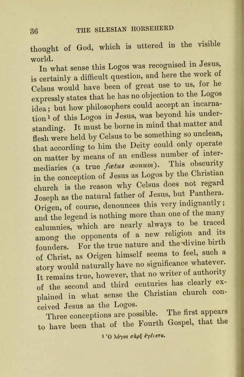 thouglit of God, whicli is uttered in the visible world. • 1 • T In what sense this Logos was reeognised in Jesus, is certainly a difficult question, and here the work of Celsus would have been of great use to us, tor he expressly states that he has no objection to the Logos idea; but how philosophers could accept an^ incarna- tion i of this Logos in Jesus, was beyond his under- standing. It must be borne in mind that matter and flesh were held by Celsus to be something so unclean, that according to him the Deity could only operate on matter by means of an endless number of inter- mediaries (a true foetus mum'). This obscurHy in the conception of Jesus as Logos by the Christian church is the reason why Celsus does not regard Joseph as the natural father of Jesus, but Paiithera. Origen, of course, denounces this very indignantly; and the legend is nothing more than one of the many calumnies, which are nearly always to be traced among the opponents of a new religion _ and its founders. For the true nature and the'divine biitli of Christ, as Origen himself seems to feel, such a story would naturally have no significance whatever. It remains true, however, that no writer of authority of the second and third centuries has clearly ex- plained in what sense the Christian church con- ceived Jesus as the Logos. Three conceptions are possible. The first appears to have been that of the Fourth Gospel, that the 1 '0 X670S (Thp^ iyiSiero.