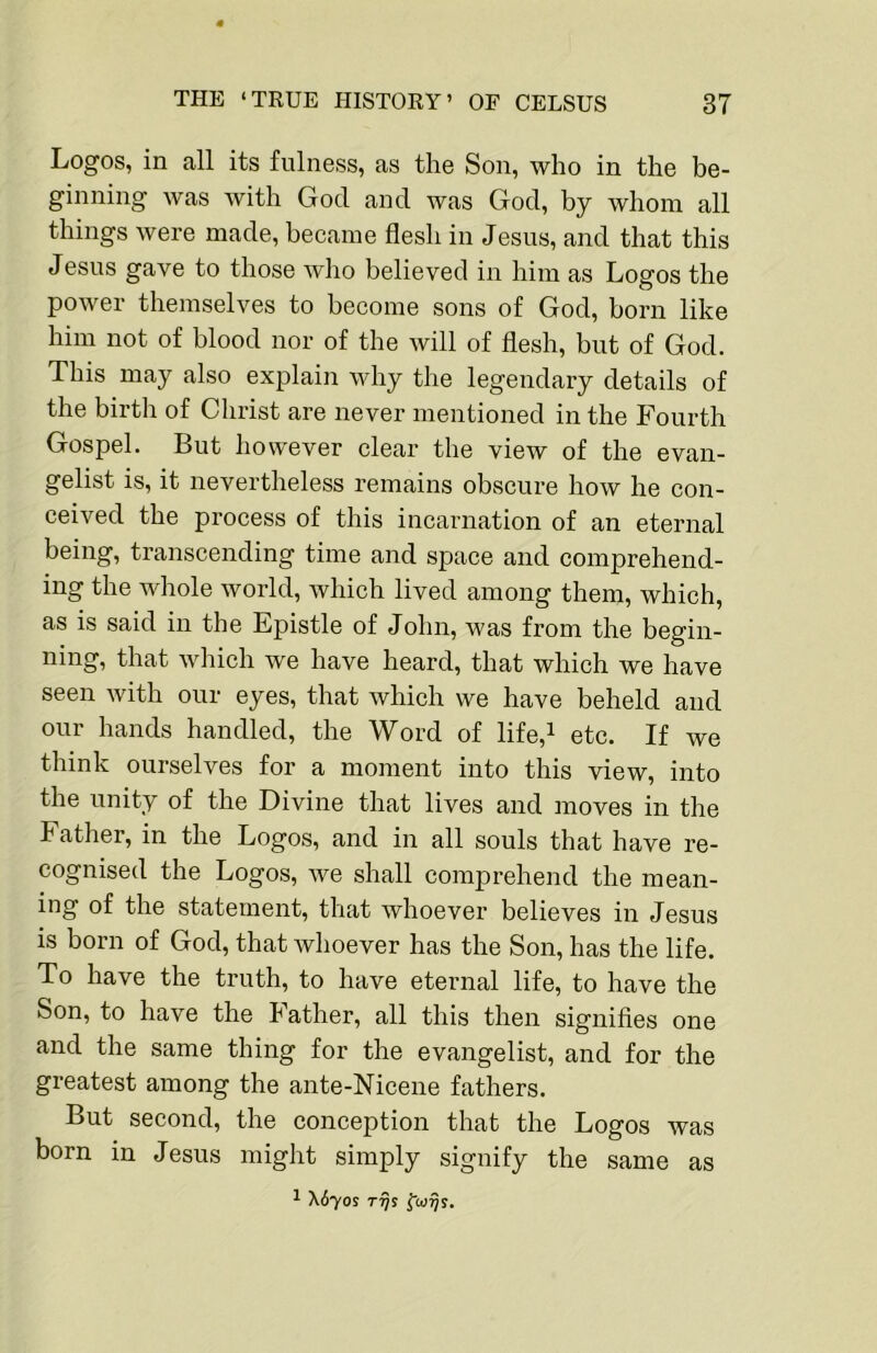 Logos, in all its fulness, as the Son, who in the be- ginning was with God and was God, by whom all things were made, became flesh in Jesus, and that this Jesus gave to those who believed in him as Logos the power themselves to become sons of God, born like him not of blood nor of the will of flesh, but of God. This may also explain why the legendary details of the birth of Christ are never mentioned in the Fourth Gospel. But however clear the view of the evan- gelist is, it nevertheless remains obscure how he con- ceived the process of this incarnation of an eternal being, transcending time and space and comprehend- ing the whole world, which lived among them, which, as is said in the Epistle of John, was from the begin- ning, that which we have heard, that which we have seen with our eyes, that which we have beheld and our hands handled, the Word of life,i etc. If we think ourselves for a moment into this view, into the unity of the Divine that lives and moves in the Father, in the Logos, and in all souls that have re- cognised the Logos, we shall comprehend the mean- ing of the statement, that whoever believes in Jesus is born of God, that whoever has the Son, has the life. To have the truth, to have eternal life, to have the Son, to have the Father, all this then signifies one and the same thing for the evangelist, and for the greatest among the ante-Nicene fathers. But second, the conception that the Logos was born in Jesus might simply signify the same as ^ \6yos Trjs