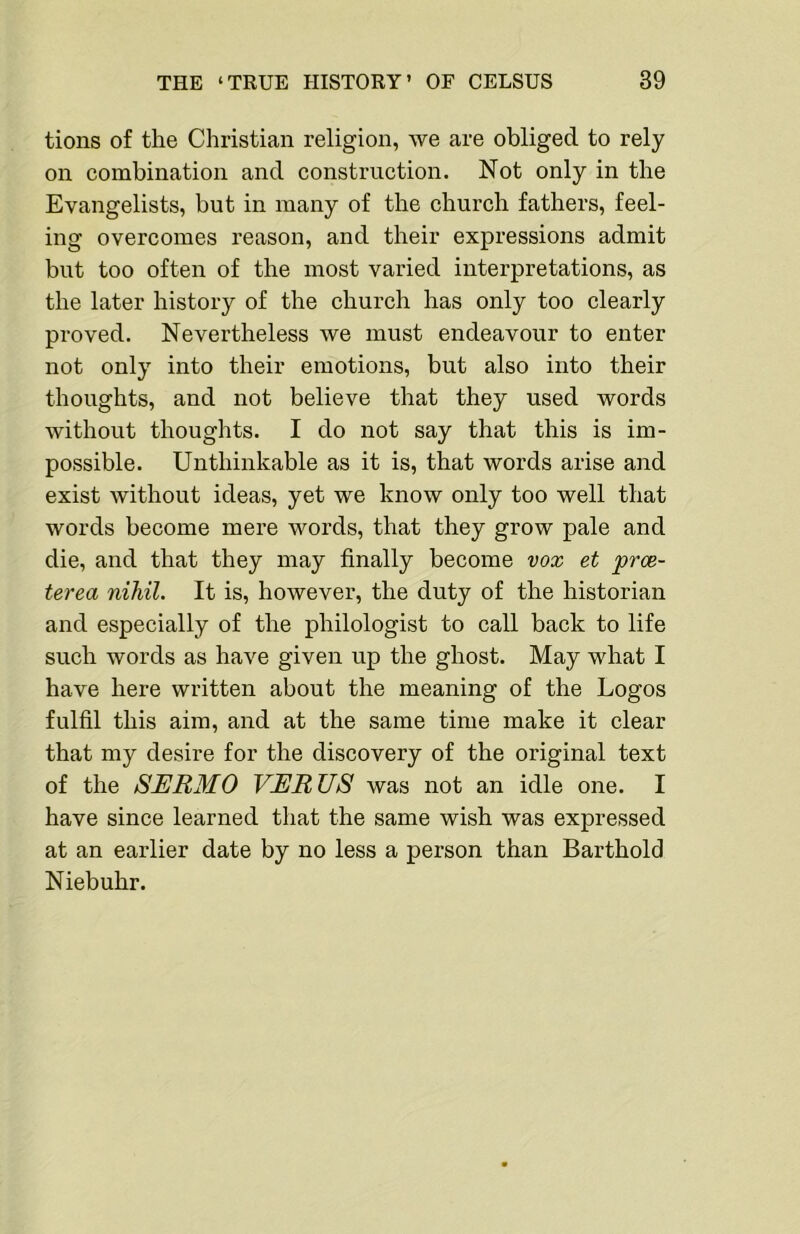tions of the Christian religion, we are obliged to rely on combination and construction. Not only in the Evangelists, but in many of the church fathers, feel- ing overcomes reason, and their expressions admit but too often of the most varied interpretations, as the later history of the church has only too clearly proved. Nevertheless we must endeavour to enter not only into their emotions, but also into their thoughts, and not believe that they used words without thoughts. I do not say that this is im- possible. Unthinkable as it is, that words arise and exist without ideas, yet we know only too well that words become mere words, that they grow pale and die, and that they may finally become vox et prce- terea nihil. It is, however, the duty of the historian and especially of the philologist to call back to life such words as have given up the ghost. May what I have here written about the meaning of the Logos fulfil this aim, and at the same time make it clear that my desire for the discovery of the original text of the SERMO VERUS was not an idle one. I have since learned that the same wish was expressed at an earlier date by no less a person than Barthold Niebuhr.