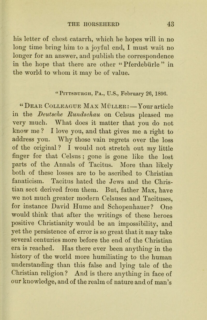 his letter of chest catarrh, Avhich he hopes will in no long time bring him to a joyful end, I must wait no longer for an ansAver, and publish the correspondence in the hope that there are other “ Pferdebiirle ” in the world to Avhom it may be of value. “ Pittsburgh, Pa., U.S., February 26, 1896. “Dear Colleague Max Muller:—Your article in the Deutsche Rundschau on Celsus pleased me very much. What does it matter that you do not know me ? I loA'^e you, and that gives me a right to address you. Why those vain regrets over the loss of the original ? I would not stretch out my little finger for that Celsus ; gone is gone like the lost parts of the Annals of Tacitus. More than likely both of these losses are to be ascribed to Christian fanaticism. Tacitus hated the Jews and the Chris- tian sect derived from them. But, father Max, have we not much greater modern Celsuses and Tacituses, for instance David Hume and Schopenhauer? One would think that after the writings of these heroes positive Christianity would be an impossibility, and yet the persistence of error is so great that it may take several centuries more before the end of the Christian era is reached. Has there ever been anything in the history of the world more humiliating to the human understanding than this false and lying tale of the Christian religion ? And is there anything in face of our knowledge, and of the realm of nature and of man’s