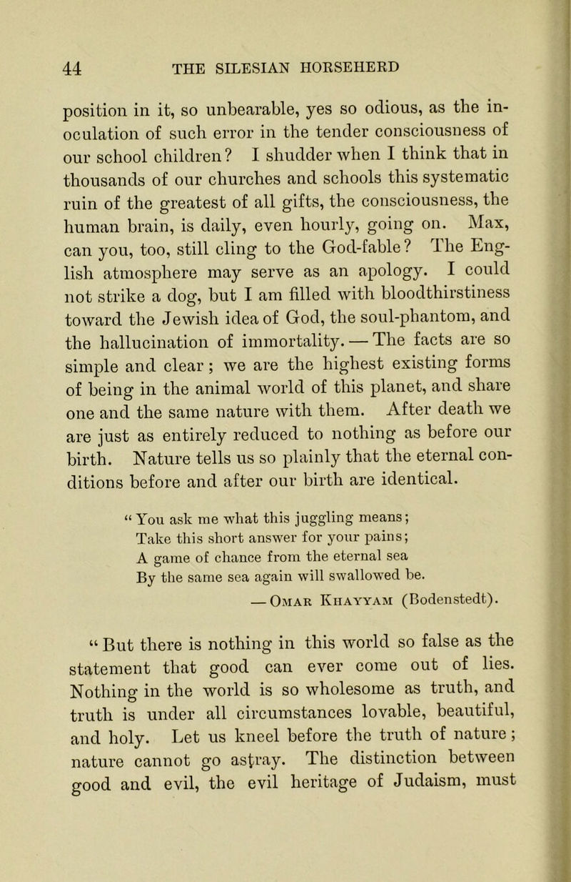 position in it, so unbearable, yes so odious, as the in- oeulation of sueh error in the tender eonsciousness of our school children? I shudder when I think that in thousands of our churches and schools this systematic ruin of the greatest of all gifts, the consciousness, the human brain, is daily, even hourly, going on. Max, can you, too, still cling to the God-fable ? The Eng- lish atmosphere may serve as an apology. I could not strike a dog, but I am filled with bloodthirstiness toward the Jewish idea of God, the soul-phantom, and the hallucination of immortality. — The facts are so simple and clear; we are the highest existing forms of being in the animal world of this planet, and share one and the same nature with them. After death we are just as entirely reduced to nothing as before our birth. Nature tells us so plainly that the eternal con- ditions before and after our birth are identical. “ You ask me what this juggling means; Take this short answer for your pains; A game of chance from the eternal sea By the same sea again will swallowed be. — Omar Khayyam (Bodenstedt). “ But there is nothing in this world so false as the statement that good can ever come out of lies. Nothing in the world is so wholesome as truth, and truth is under all circumstances lovable, beautiful, and holy. Let us kneel before the truth of nature; nature cannot go astray. The distinction between good and evil, the evil heritage of Judaism, must