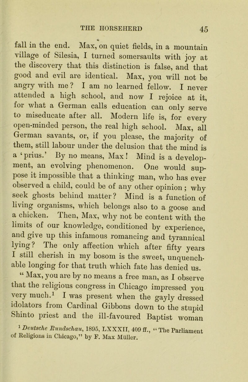 fall in the end. Max, on quiet fields, in a mountain village of Silesia, I turned somersaults with joy at the discovery that this distinction is false, and that good and evil are identical. Max, you will not be angry with me ? I am no learned fellow. I never attended a high school, and now I rejoice at it, foi what a Grerman calls education can only serve to miseducate after all. Modern life is, for every open-minded person, the real high school. Max, all German savants, or, if you please, the majority of them, still labour under the delusion that the mind is a ‘prius.’ By no means, Max! Mind is a develop- ment, an evolving phenomenon. One would sup- pose it impossible that a thinking man, who has ever observed a child, could be of any other opinion j why seek ghosts behind matter ? Mind is a function of living organisms, which belongs also to a goose and a chicken. Then, Max, why not be content with the limits of our knowledge, conditioned by experience, and give up this infamous romancing and tyrannical lying? The only affection which after fifty years I still cherish in my bosom is the sweet, unquench- able longing for that truth which fate has denied us. “ Max, you are by no means a free man, as I observe that the religious congress in Chicago impressed you very much.^ I was present when the gayly dressed idolaters from Cardinal Gibbons down to the stupid Shinto priest and the ill-favoured Baptist woman 1 Deutsche Bimdschau, 1895, LXXXII, 409 £f., “ The Parliament of Religions in Chicago,” by F. Max Aluller.