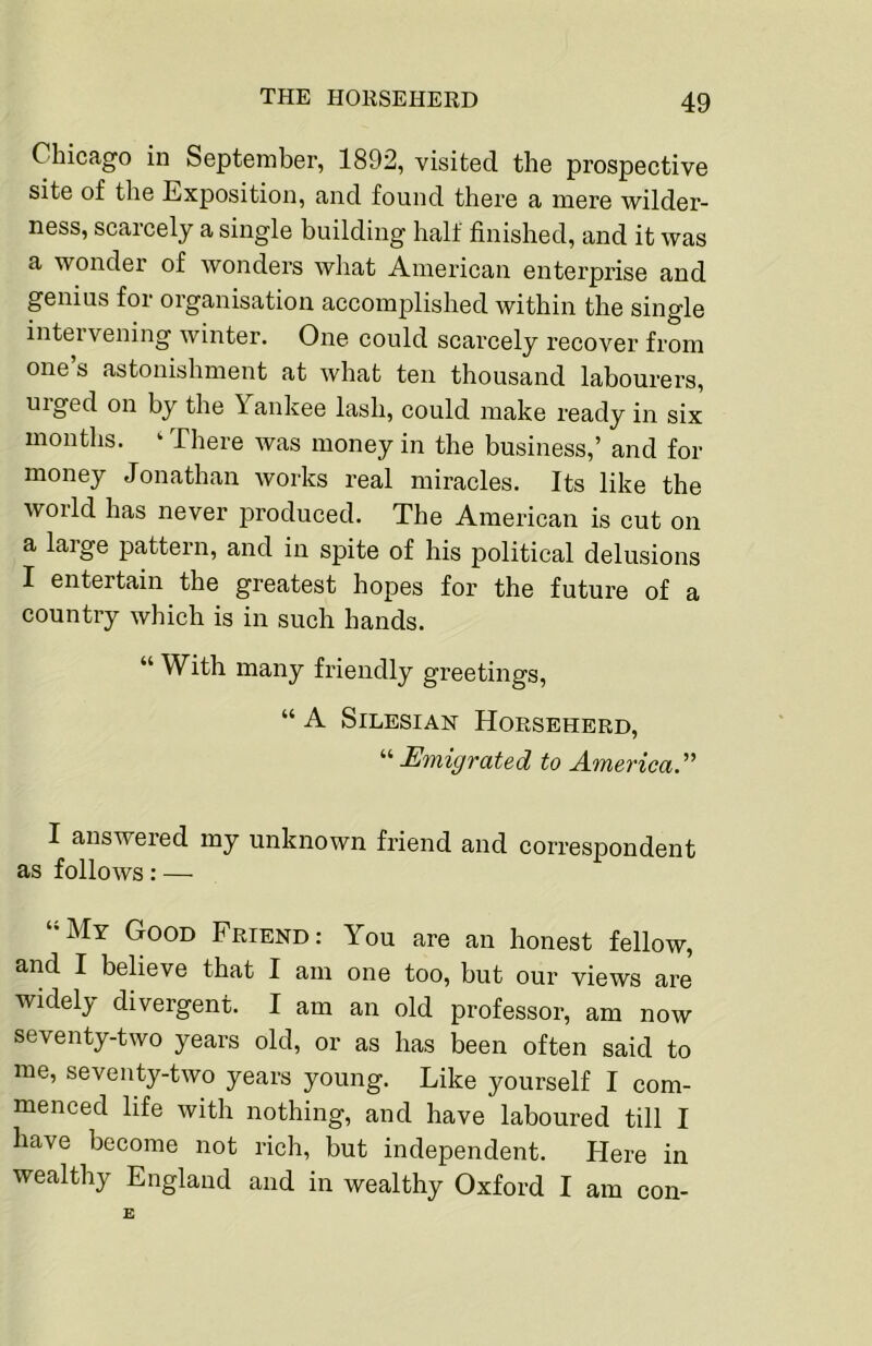 Chicago in September, 1892, visited the prospective site of the Exposition, and found there a mere wilder- ness, scarcely a single building half finished, and it was a wonder of wonders what American enterprise and genius for organisation accomplished within the single intervening winter. One could scarcely recover from one’s astonishment at what ten thousand labourers, urged on by the Yankee lash, could make ready in six months. ‘ There was money in the business,’ and for money Jonathan works real miracles. Its like the world has never produced. The American is cut on a laige pattern, and in spite of his political delusions I entertain the greatest hopes for the future of a country which is in such hands. “ \Yith many friendly greetings, “ A Silesian Horseherd, ‘■^Emigrated to America. I answered my unknown friend and correspondent as follows: — “My Good Friend: You are an honest fellow, and I believe that I am one too, but our views are widely divergent. I am an old professor, am now seventy-two years old, or as has been often said to me, seventy-two years young. Like yourself I com- menced life with nothing, and have laboured till I have become not rich, but independent. Here in wealthy England and in wealthy Oxford I am con-