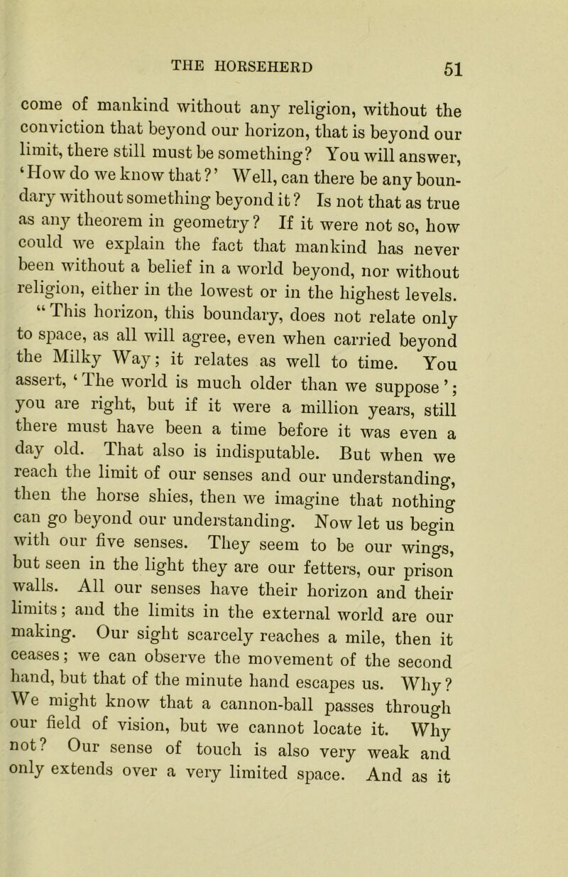 come of mankind without any religion, without the conviction that beyond our horizon, that is beyond our limit, there still must be something? You will answer, ‘ How do we know that ? ’ Well, can there be any boun- dary without something beyond it ? Is not that as true as any theorem in geometry ? If it were not so, how could we explain the fact that mankind has never been without a belief in a world beyond, nor without religion, either in the lowest or in the highest levels. “ This horizon, this boundary, does not relate only to space, as all will ag'ree, even when carried beyond the Milky Way; it relates as well to time. You asseit, ‘dhe world is much older than we suppose’; you are right, but if it were a million years, still theie must have been a time before it was even a day old. That also is indisputable. But when we reach the limit of our senses and our understanding, then the horse shies, then we imagine that nothing can go beyond our understanding. How let us begin with our five senses. They seem to be our wings, bnt seen in the light they are our fetters, our prison walls. All our senses have their horizon and their limits; and the limits in the external world are our making. Our sight scarcely reaches a mile, then it ceases; we can observe the movement of the second hand, but that of the minute hand escapes us. Why ? We might know that a cannon-ball passes through our field of vision, but Ave cannot locate it. Why not? Our sense of touch is also very weak and only extends over a very limited space. And as it