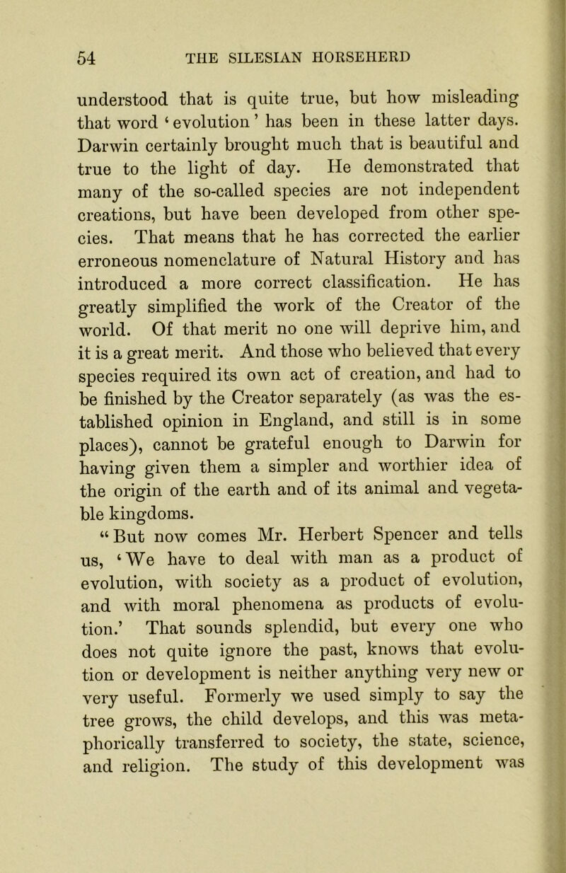 understood that is quite true, but how misleading that word ‘ evolution ’ has been in these latter days. Darwin certainly brought much that is beautiful and true to the light of day. He demonstrated that many of the so-called species are not independent creations, but have been developed from other spe- cies. That means that he has corrected the earlier erroneous nomenclature of Natural History and has introduced a more correct classification. He has greatly simplified the work of the Creator of the world. Of that merit no one will deprive him, and it is a great merit. And those who believed that every species required its own act of creation, and had to be finished by the Creator separately (as was the es- tablished opinion in England, and still is in some places), cannot be grateful enough to Darwin for having given them a simpler and worthier idea of the origin of the earth and of its animal and vegeta- ble kingdoms. “ But now comes Mr. Herbert Spencer and tells us, ‘We have to deal with man as a product of evolution, with society as a product of evolution, and with moral phenomena as products of evolu- tion.’ That sounds splendid, but every one who does not quite ignore the past, knows that evolu- tion or development is neither anything very new or very useful. Formerly we used simply to say the tree grows, the child develops, and this was meta- phorically transferred to society, the state, science, and religion. The study of this development was