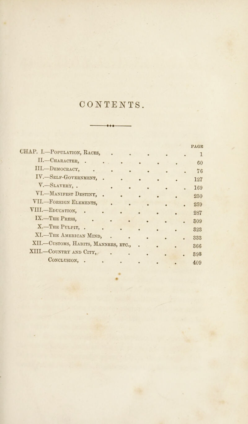 CONTENTS. «♦» CHAP. I.—Population, Races, II.—Character, . III. —Democracy, IV. —Self-Government, . V.—Slavery, . VI.—Manifest Destiny, . VII.—Foreign Elements, VIII.—Education, . . . IX.—The Press, X.—The Pulpit, . XI.—The American Mind, XII.—Customs, Habits, Manners, etc., XIII.—Country and City, Conclusion, . page 1 60 76 127 169 230 259 287 309 323 333 366 398 409