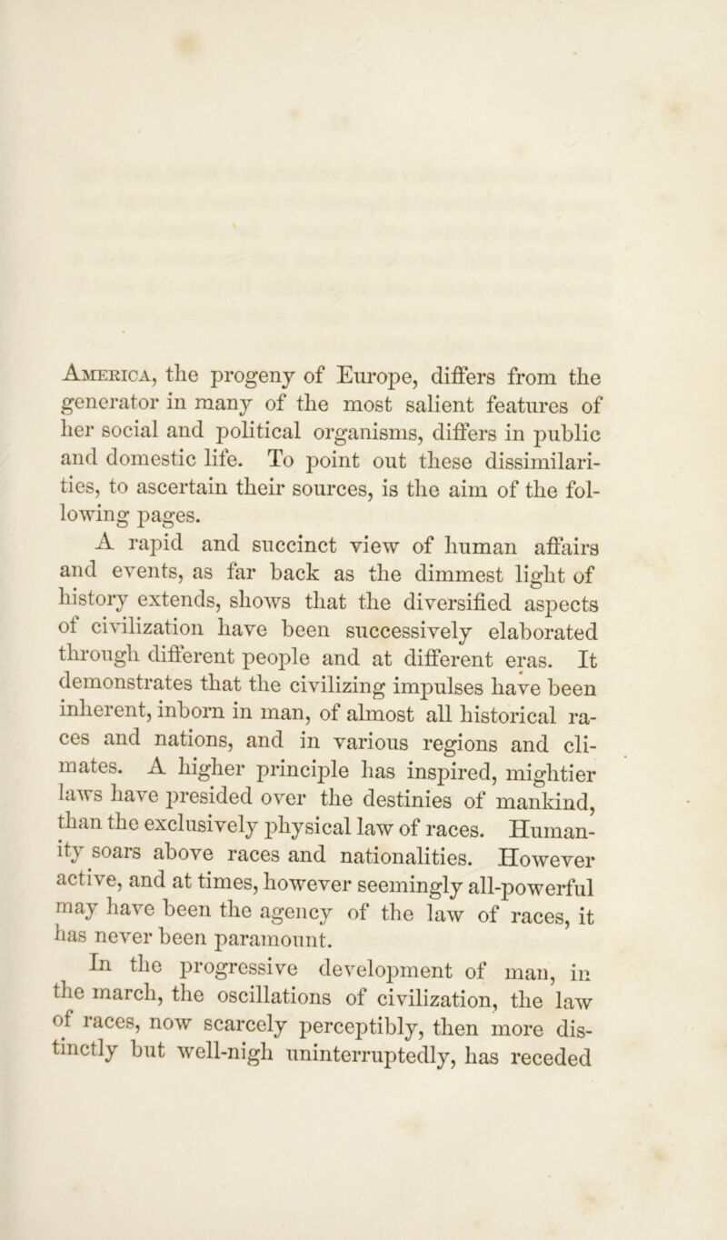 America, the progeny of Europe, differs from the generator in many of the most salient features of her social and political organisms, differs in public and domestic life. To point out these dissimilari- ties, to ascertain their sources, is the aim of the fol- lowing pages. A rapid and succinct view of human affairs and events, as far back as the dimmest light of history extends, shows that the diversified aspects ot civilization have been successively elaborated through different people and at different eras. It demonstrates that the civilizing impulses have been inherent, inborn in man, of almost all historical ra- ces and nations, and in various regions and cli- mates. A higher principle has inspired, mightier laws have presided over the destinies of mankind, than the exclusively physical law of races. Human- ity soars above races and nationalities. However active, and at times, however seemingly all-powerful may have been the agency of the law of races, it has never been paramount. In the progressive development of man, in the march, the oscillations of civilization, the law of races, now scarcely perceptibly, then more dis- tinctly but well-nigh uninterruptedly, has receded