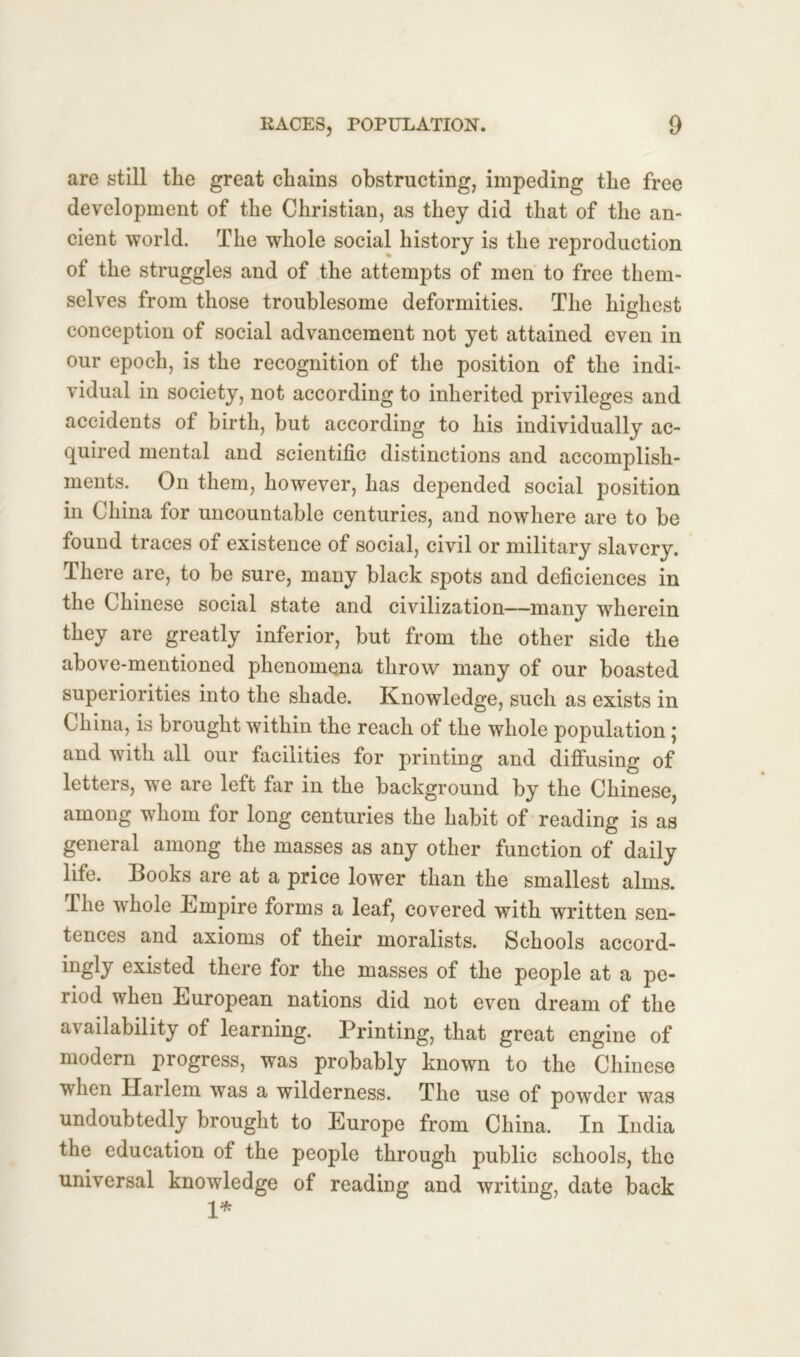 are still the great chains obstructing, impeding the free development of the Christian, as they did that of the an- cient world. The whole social history is the reproduction of the struggles and of the attempts of men to free them- selves from those troublesome deformities. The highest conception of social advancement not yet attained even in our epoch, is the recognition of the position of the indi- vidual in society, not according to inherited privileges and accidents of birth, but according to his individually ac- quired mental and scientific distinctions and accomplish- ments. On them, however, has depended social position in China for uncountable centuries, and nowhere are to be found traces of existence of social, civil or military slavery. There are, to be sure, many black spots and deficiences in the Chinese social state and civilization—many wherein they are greatly inferior, but from the other side the above-mentioned phenomena throw many of our boasted superiorities into the shade. Knowledge, such as exists in China, is brought within the reach of the whole population; and with all our facilities for printing and diffusing of letters, we are left far in the background by the Chinese, among whom for long centuries the habit of reading is as general among the masses as any other function of daily life. Books are at a price lower than the smallest alms. The whole Empire forms a leaf, covered with written sen- tences and axioms of their moralists. Schools accord- ingly existed there for the masses of the people at a pe- riod when European nations did not even dream of the availability of learning. Printing, that great engine of modern progress, was probably known to the Chinese when Harlem was a wilderness. The use of powder was undoubtedly brought to Europe from China. In India the education of the people through public schools, the universal knowledge of reading and writing, date back 1*