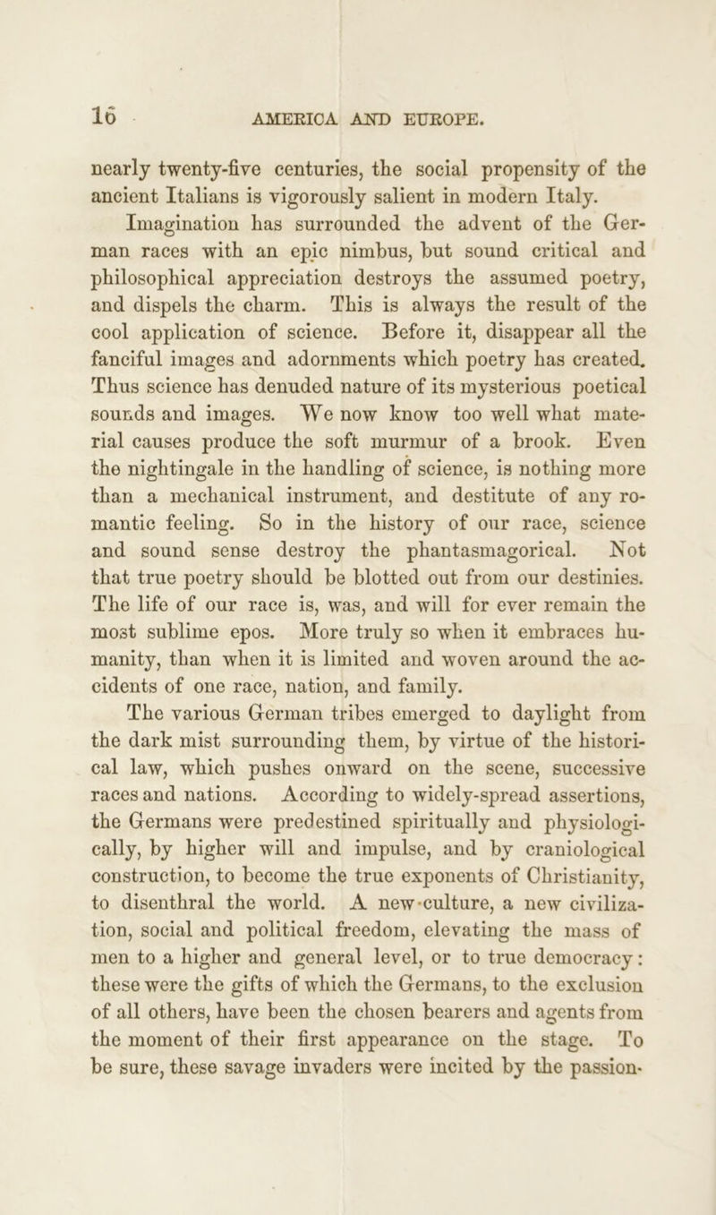 nearly twenty-five centuries, the social propensity of the ancient Italians is vigorously salient in modern Italy. Imagination has surrounded the advent of the Ger- man races with an epic nimbus, but sound critical and philosophical appreciation destroys the assumed poetry, and dispels the charm. This is always the result of the cool application of science. Before it, disappear all the fanciful images and adornments which poetry has created. Thus science has denuded nature of its mysterious poetical sounds and images. We now know too well what mate- rial causes produce the soft murmur of a brook. Even the nightingale in the handling of science, is nothing more than a mechanical instrument, and destitute of any ro- mantic feeling. So in the history of our race, science and sound sense destroy the phantasmagorical. Not that true poetry should be blotted out from our destinies. The life of our race is, was, and will for ever remain the most sublime epos. More truly so when it embraces hu- manity, than when it is limited and woven around the ac- cidents of one race, nation, and family. The various German tribes emerged to daylight from the dark mist surrounding them, by virtue of the histori- cal law, which pushes onward on the scene, successive races and nations. According to widely-spread assertions, the Germans were predestined spiritually and physiologi- cally, by higher will and impulse, and by craniological construction, to become the true exponents of Christianity, to disenthral the world. A new-culture, a new civiliza- tion, social and political freedom, elevating the mass of men to a higher and general level, or to true democracy : these were the gifts of which the Germans, to the exclusion of all others, have been, the chosen bearers and agents from the moment of their first appearance on the stage. To be sure, these savage invaders were incited by the passion-