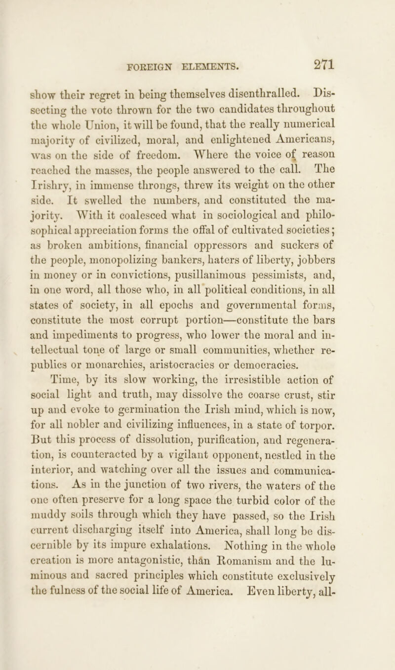 show tlieir regret in being themselves disenthralled. Dis- secting the vote thrown for the two candidates throughout the whole Union, it will be found, that the really numerical majority of civilized, moral, and enlightened Americans, was on the side of freedom. Where the voice of reason reached the masses, the people answered to the call. The Irishry, in immense throngs, threw its weight on the other side. It swelled the numbers, and constituted the ma- jority. With it coalesced what in sociological and philo- sophical appreciation forms the offal of cultivated societies; as broken ambitions, financial oppressors and suckers of the people, monopolizing bankers, haters of liberty, jobbers in money or in convictions, pusillanimous pessimists, and, in one word, all those who, in all political conditions, in all states of society, in all epochs and governmental forms, constitute the most corrupt portion—constitute the bars and impediments to progress, who lower the moral and in- tellectual tone of large or small communities, whether re- publics or monarchies, aristocracies or democracies. Time, by its slow working, the irresistible action of social light and truth, may dissolve the coarse crust, stir up and evoke to germination the Irish mind, which is now, for all nobler and civilizing influences, in a state of torpor. But this process of dissolution, purification, and regenera- tion, is counteracted by a vigilant opponent, nestled in the interior, and watching over all the issues and communica- tions. As in the junction of two rivers, the waters of the one often preserve for a long space the turbid color of the muddy soils through which they have passed, so the Irish current discharging itself into America, shall long be dis- cernible by its impure exhalations. Nothing in the whole creation is more antagonistic, than Romanism and the lu- minous and sacred principles which constitute exclusively the fulness of the social life of America. Even liberty, all-