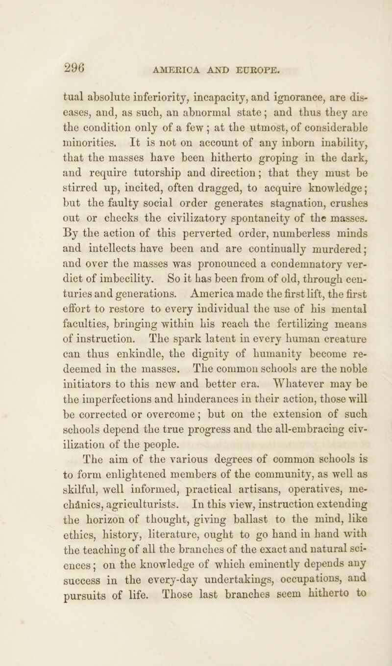 tual absolute inferiority, incapacity, and ignorance, are dis- eases, and, as such, an abnormal state; and thus they are the condition only of a few ; at the utmost, of considerable minorities. It is not on account of any inborn inability, that the masses have been hitherto groping in the dark, and require tutorship and direction; that they must be stirred up, incited, often dragged, to acquire knowledge; but the faulty social order generates stagnation, crushes out or checks the civilizatory spontaneity of the masses. By the action of this perverted order, numberless minds and intellects have been and are continually murdered; and over the masses was pronounced a condemnatory ver- dict of imbecility. So it has been from of old, through cen- turies and generations. America made the first lift, the first effort to restore to every individual the use of his mental faculties, bringing within his reach the fertilizing means of instruction. The spark latent in every human creature can thus enkindle, the dignity of humanity become re- deemed in the masses. The common schools are the noble initiators to this new and better era. Whatever may be the imperfections and hinderances in their action, those will be corrected or overcome; but on the extension of such schools depend the true progress and the all-embracing civ- ilization of the people. The aim of the various degrees of common schools is to form enlightened members of the community, as well as skilful, well informed, practical artisans, operatives, me- chanics, agriculturists. In this view, instruction extending the horizon of thought, giving ballast to the mind, like ethics, history, literature, ought to go hand in hand with the teaching of all the branches of the exact and natural sci- ences ; on the knowledge of which eminently depends any success in the every-day undertakings, occupations, and pursuits of life. Those last branches seem hitherto to