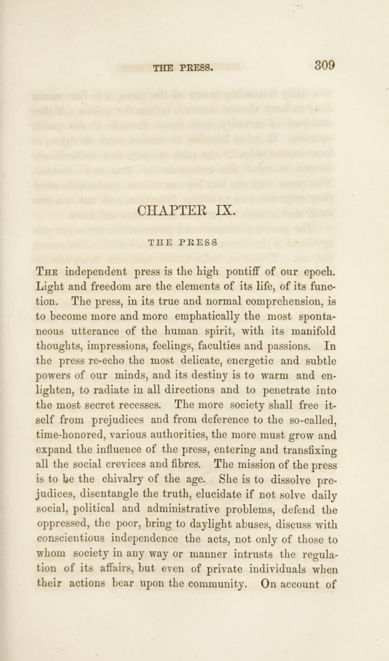 CHAPTEK IX. THE PRESS The independent press is the high pontiff of our epoch. Light and freedom are the elements of its life, of its func- tion. The press, in its true and normal comprehension, is to become more and more emphatically the most sponta- neous utterance of the human spirit, with its manifold thoughts, impressions, feelings, faculties and passions. In the press re-echo the most delicate, energetic and subtle powers of our minds, and its destiny is to warm and en- lighten, to radiate in all directions and to penetrate into the most secret recesses. The more society shall free it- self from prejudices and from deference to the so-called, time-honored, various authorities, the more must grow and expand the influence of the press, entering and transfixing all the social crevices and fibres. The mission of the press is to be the chivalry of the age. She is to dissolve pre- judices, disentangle the truth, elucidate if not solve daily social, political and administrative problems, defend the oppressed, the poor, bring to daylight abuses, discuss with conscientious independence the acts, not only of those to whom society in any way or manner intrusts the regula- tion of its affairs, but even of private individuals when their actions bear upon the community. On account of