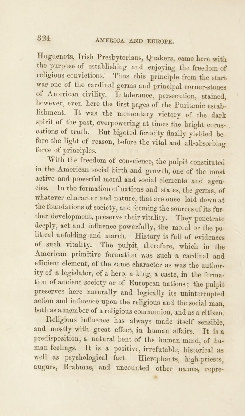 AMERICA AJSTD EUROPE. Huguenots, Irish Presbyterians, Quakers, came here with the purpose of establishing and enjoying the freedom of religious convictions. Thus this principle from the start was one of the cardinal germs and principal corner-stones of American civility. Intolerance, persecution, stained, however, even here the first pages of the Puritanic estab- lishment. It was the momentary victory of the dark spirit of the past, overpowering at times the bright corus- cations of truth. But bigoted ferocity finally yielded be- fore the light of reason, before the vital and all-absorbing force of principles. With the freedom of conscience, the pulpit constituted in the American social birth and growth, one of the most active and powerful moral and social elements and agen- cies. In the formation of nations and states, the germs, of whatevei character and nature, that are once laid down at the foundations of society, and forming the sources of its fur- ther development, preserve their vitality. They penetrate deeply, act and influence powerfully, the moral or the po- litical unfolding and march. History is full of evidences of such vitality. The pulpit, therefore, which in the American primitive formation was such a cardinal and efficient element, of the same character as was the author- ity of a legislator, of a hero, a king, a caste, in the forma- tion of ancient society or of European nations ; the pulpit preserves heie naturally and logically its uninterrupted action and influence upon the religious and the social man, both as a member of a religious communion, and as a citizen. Religious influence has always made itself sensible, and mostly with great effect, in human affairs. It is a predisposition, a natural bent of the human mind, of hu- man feelings. It is a positive, irrefutable, historical as well as psychological fact. Hierophants, high-priests, augurs, Brahmas, and uncounted other names, repre-